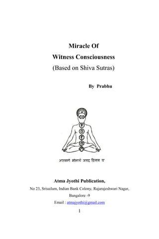 Miracle Of
             Witness Consciousness
             (Based on Shiva Sutras)

                                  By Prabhu




              Atma Jyothi Publication,
No 23, Srisailam, Indian Bank Colony, Rajarajeshwari Nagar,
                       Bangalore -9
              Email : atmajyothi@gmail.com

                            1
 