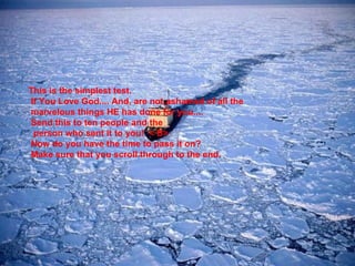 This is the simplest test.     If You Love God.... And, are not ashamed of all the  marvelous things HE has done for you....   Send this to ten people and the   person who sent it to you!  < B>  Now do you have the time to pass it on?     Make sure that you scroll through to the end. 