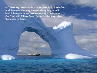 Isn't it funny how simple it is for people to trash God  and then wonder why the world's going to hell.     Isn't it funny how someone can say 'I believe in  God' but still follow Satan (who, by the way, also  'believes' in God).    .   