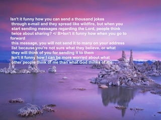 Isn't it funny how you can send a thousand jokes  through e-mail and they spread like wildfire, but when you  start sending messages regarding the Lord, people think  twice about sharing? </ B>Isn't it funny how when you go to forward  this message, you will not send it to many on your address  list because you're not sure what they believe, or what  they will think of you for sending it to them     Isn't it funny how I can be more worried about what  other people think of me than what God thinks of me 