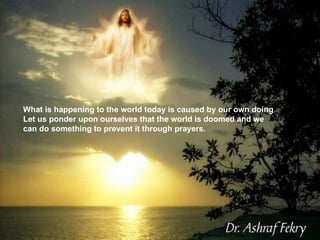 What is happening to the world today is caused by our own doing Let us ponder upon ourselves that the world is doomed and we can do something to prevent it through prayers.  