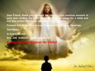 Dear Friend, thank you so much for offering your precious moment of your time reading the email message. You can pause for a while and say your prayer before you pass this to your friends. Forward this Slide Show to your friends and claim your blessings. God Bless. In God’s service, Bro. JOE  GARCES and the ministry of Family Revival Mission for Christ 
