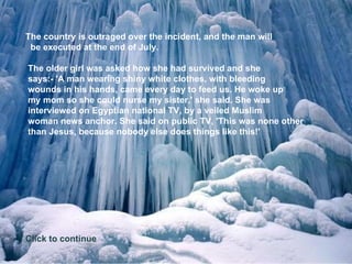 The country is outraged over the incident, and the man will   be executed at the end of July.    The older girl was asked how she had survived and she  says:- 'A man wearing shiny white clothes, with bleeding  wounds in his hands, came every day to feed us. He woke up  my mom so she could nurse my sister,' she said. She was  interviewed on Egyptian national TV, by a veiled Muslim  woman news anchor. She said on public TV, 'This was none other  than Jesus, because nobody else does things like this!'   Click to continue 