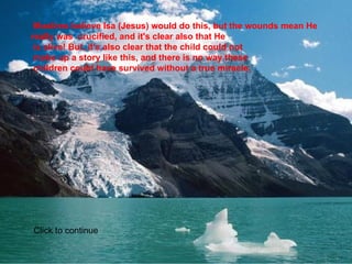   Muslims believe Isa (Jesus) would do this, but the wounds mean He really was  crucified, and it's clear also that He  is alive! But, it's also clear that the child could not  make up a story like this, and there is no way these  children could have survived without a true miracle.    Click to continue 