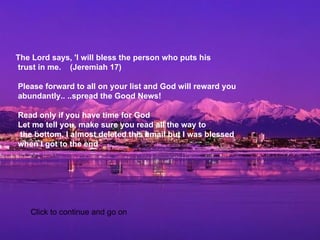     The Lord says, 'I will bless the person who puts his  trust in me.    (Jeremiah 17)     Please forward to all on your list and God will reward you  abundantly.. ..spread the Good News!    Read only if you have time for God   Let me tell you, make sure you read all the way to   the bottom. I almost deleted this email but I was blessed  when I got to the end    Click to continue and go on 