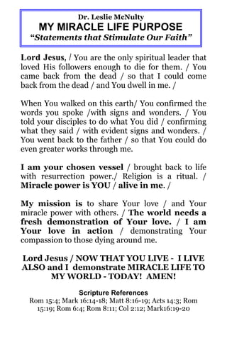 Dr. Leslie McNulty
     MY MIRACLE LIFE PURPOSE
  “Statements that Stimulate Our Faith”

Lord Jesus, / You are the only spiritual leader that
loved His followers enough to die for them. / You
came back from the dead / so that I could come
back from the dead / and You dwell in me. /

When You walked on this earth/ You confirmed the
words you spoke /with signs and wonders. / You
told your disciples to do what You did / confirming
what they said / with evident signs and wonders. /
You went back to the father / so that You could do
even greater works through me.

I am your chosen vessel / brought back to life
with resurrection power./ Religion is a ritual. /
Miracle power is YOU / alive in me. /

My mission is to share Your love / and Your
miracle power with others. / The world needs a
fresh demonstration of Your love. / I am
Your love in action / demonstrating Your
compassion to those dying around me.

Lord Jesus / NOW THAT YOU LIVE - I LIVE
ALSO and I demonstrate MIRACLE LIFE TO
      MY WORLD - TODAY! AMEN!
                 Scripture References
  Rom 15:4; Mark 16:14-18; Matt 8:16-19; Acts 14:3; Rom
    15:19; Rom 6:4; Rom 8:11; Col 2:12; Mark16:19-20
 