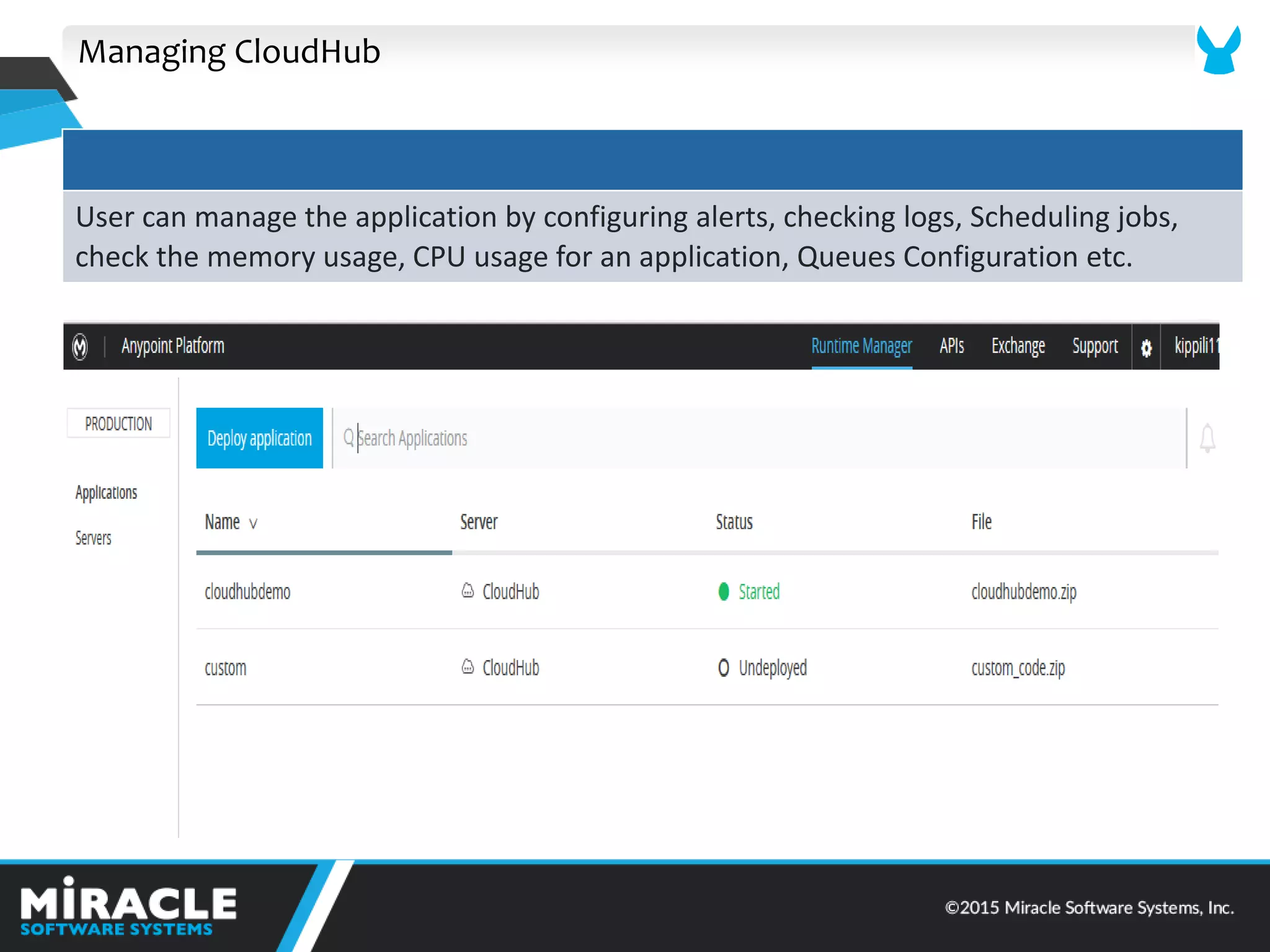 Managing CloudHub
User can manage the application by configuring alerts, checking logs, Scheduling jobs,
check the memory usage, CPU usage for an application, Queues Configuration etc.
 