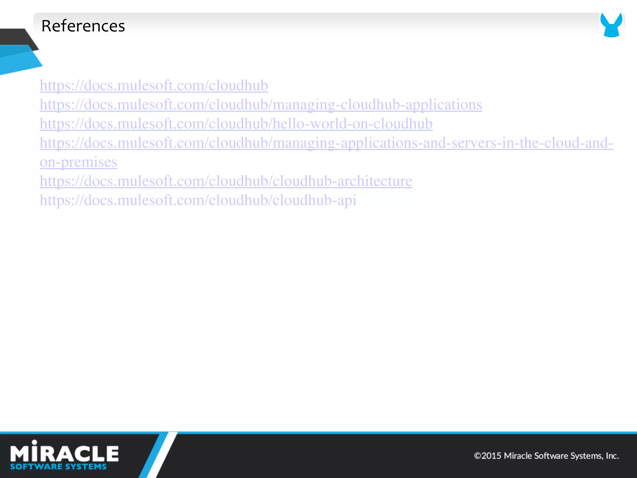 References
https://docs.mulesoft.com/cloudhub
https://docs.mulesoft.com/cloudhub/managing-cloudhub-applications
https://docs.mulesoft.com/cloudhub/hello-world-on-cloudhub
https://docs.mulesoft.com/cloudhub/managing-applications-and-servers-in-the-cloud-and-
on-premises
https://docs.mulesoft.com/cloudhub/cloudhub-architecture
https://docs.mulesoft.com/cloudhub/cloudhub-api
 