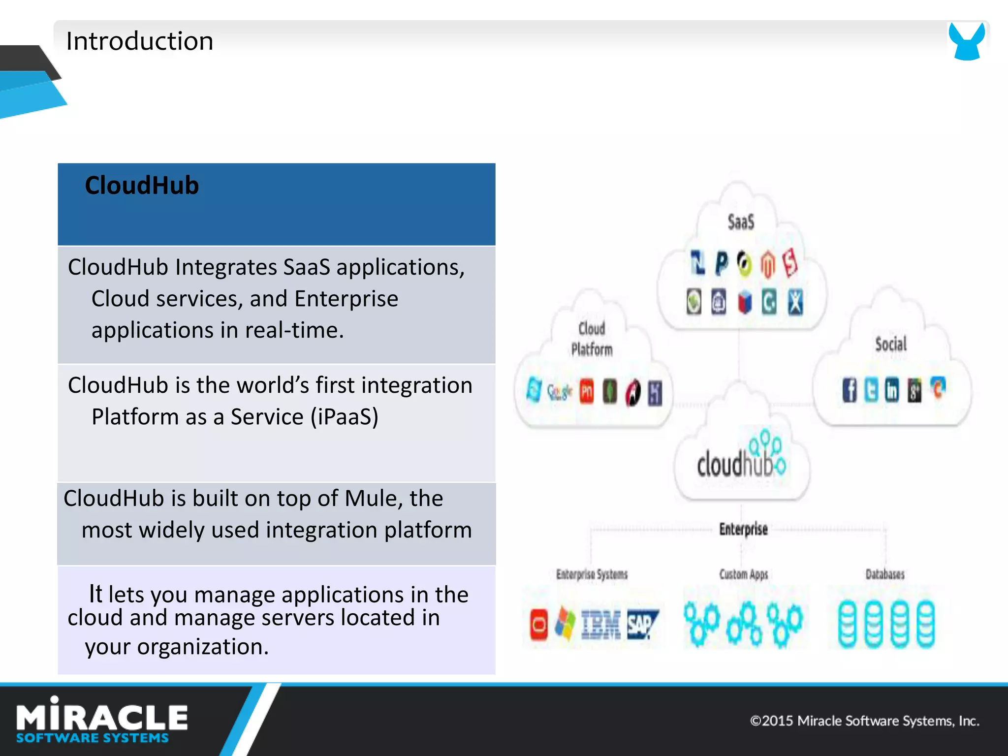 Introduction
CloudHub
CloudHub Integrates SaaS applications,
Cloud services, and Enterprise
applications in real-time.
CloudHu is the orld’s first i tegratio
Platform as a Service (iPaaS)
CloudHub is built on top of Mule, the
most widely used integration platform
It lets you manage applications in the
cloud and manage servers located in
your organization.
 