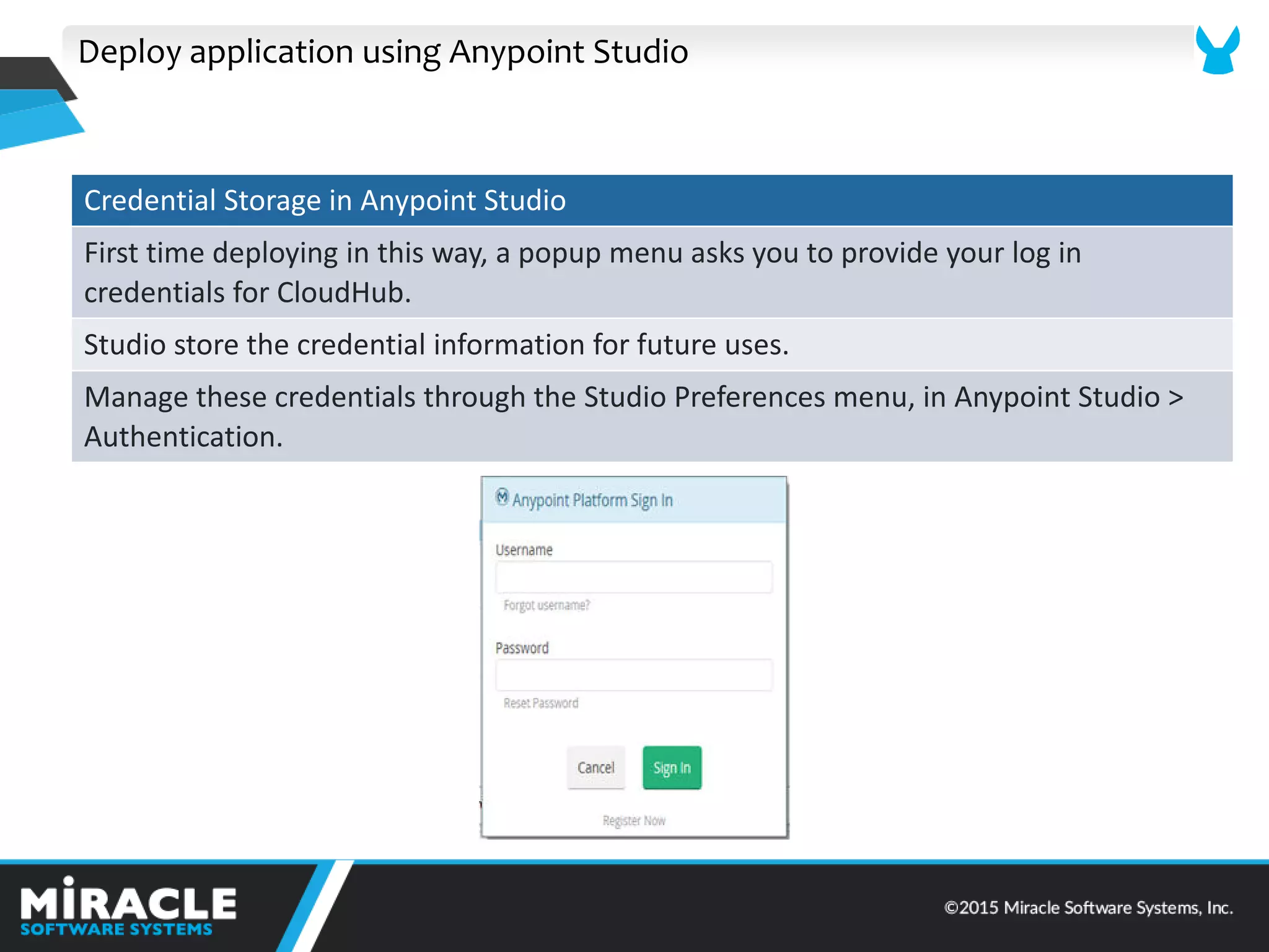 Deploy application using Anypoint Studio
Credential Storage in Anypoint Studio
First time deploying in this way, a popup menu asks you to provide your log in
credentials for CloudHub.
Studio store the credential information for future uses.
Manage these credentials through the Studio Preferences menu, in Anypoint Studio >
Authentication.
 