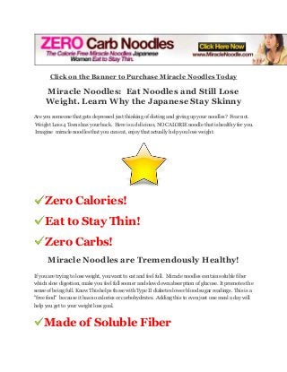 Click on the Banner to Purchase Miracle Noodles Today

Miracle Noodles: Eat Noodles and Still Lose
Weight. Learn Why the Japanese Stay Skinny
Are you someone that gets depressed just thinking of dieting and giving up your noodles? Fear not.
Weight Loss 4 Teens has your back. Here is a delicious, NO CALORIE noodle that is healthy for you.
Imagine miracle noodles that you can eat, enjoy that actually help you lose weight.

Zero Calories!
Eat to Stay Thin!
Zero Carbs!
Miracle Noodles are Tremendously Healthy!
If you are trying to lose weight, you want to eat and feel full. Miracle noodles contain soluble fiber
which slow digestion, make you feel full sooner and slow down absorption of glucose. It promotes the
sense of being full. Know This helps those with Type II diabetes lower blood sugar readings. This is a
"free food" because it has no calories or carbohydrates. Adding this to even just one meal a day will
help you get to your weight loss goal.

Made of Soluble Fiber

 