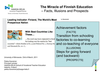 The Miracle of Finnish Education –  Facts, Illusions and Prospects University of Minnesota  23rd of March, 2011 Pekka Ihanainen Principal Lectuter HAAGA-HELIA School of Vocational Teacher Education Helsinki, Finland pekka.ihanainen(at)haaga-helia.fi Achievement factors [FACTS] Transition from schooling factories to co-learning and co-teaching of everyone [ILLUSIONS] Steps for going forward (and backward) [PROSPECTS] 
