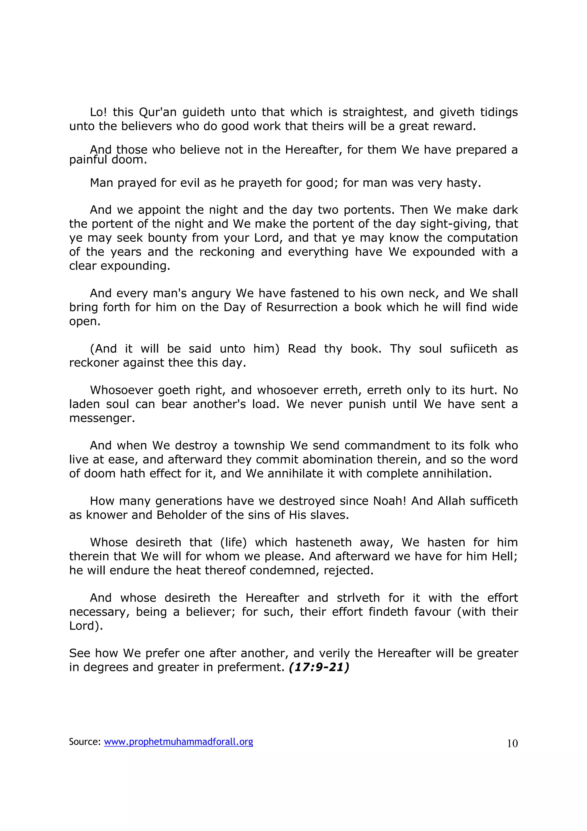 Lo! this Qur'an guideth unto that which is straightest, and giveth tidings
unto the believers who do good work that theirs will be a great reward.

    And those who believe not in the Hereafter, for them We have prepared a
painful doom.

    Man prayed for evil as he prayeth for good; for man was very hasty.

    And we appoint the night and the day two portents. Then We make dark
the portent of the night and We make the portent of the day sight-giving, that
ye may seek bounty from your Lord, and that ye may know the computation
of the years and the reckoning and everything have We expounded with a
clear expounding.

    And every man's angury We have fastened to his own neck, and We shall
bring forth for him on the Day of Resurrection a book which he will find wide
open.

   (And it will be said unto him) Read thy book. Thy soul sufiiceth as
reckoner against thee this day.

    Whosoever goeth right, and whosoever erreth, erreth only to its hurt. No
laden soul can bear another's load. We never punish until We have sent a
messenger.

    And when We destroy a township We send commandment to its folk who
live at ease, and afterward they commit abomination therein, and so the word
of doom hath effect for it, and We annihilate it with complete annihilation.

    How many generations have we destroyed since Noah! And Allah sufficeth
as knower and Beholder of the sins of His slaves.

   Whose desireth that (life) which hasteneth away, We hasten for him
therein that We will for whom we please. And afterward we have for him Hell;
he will endure the heat thereof condemned, rejected.

   And whose desireth the Hereafter and strlveth for it with the effort
necessary, being a believer; for such, their effort findeth favour (with their
Lord).

See how We prefer one after another, and verily the Hereafter will be greater
in degrees and greater in preferment. (17:9-21)




Source: www.prophetmuhammadforall.org                                      10
 