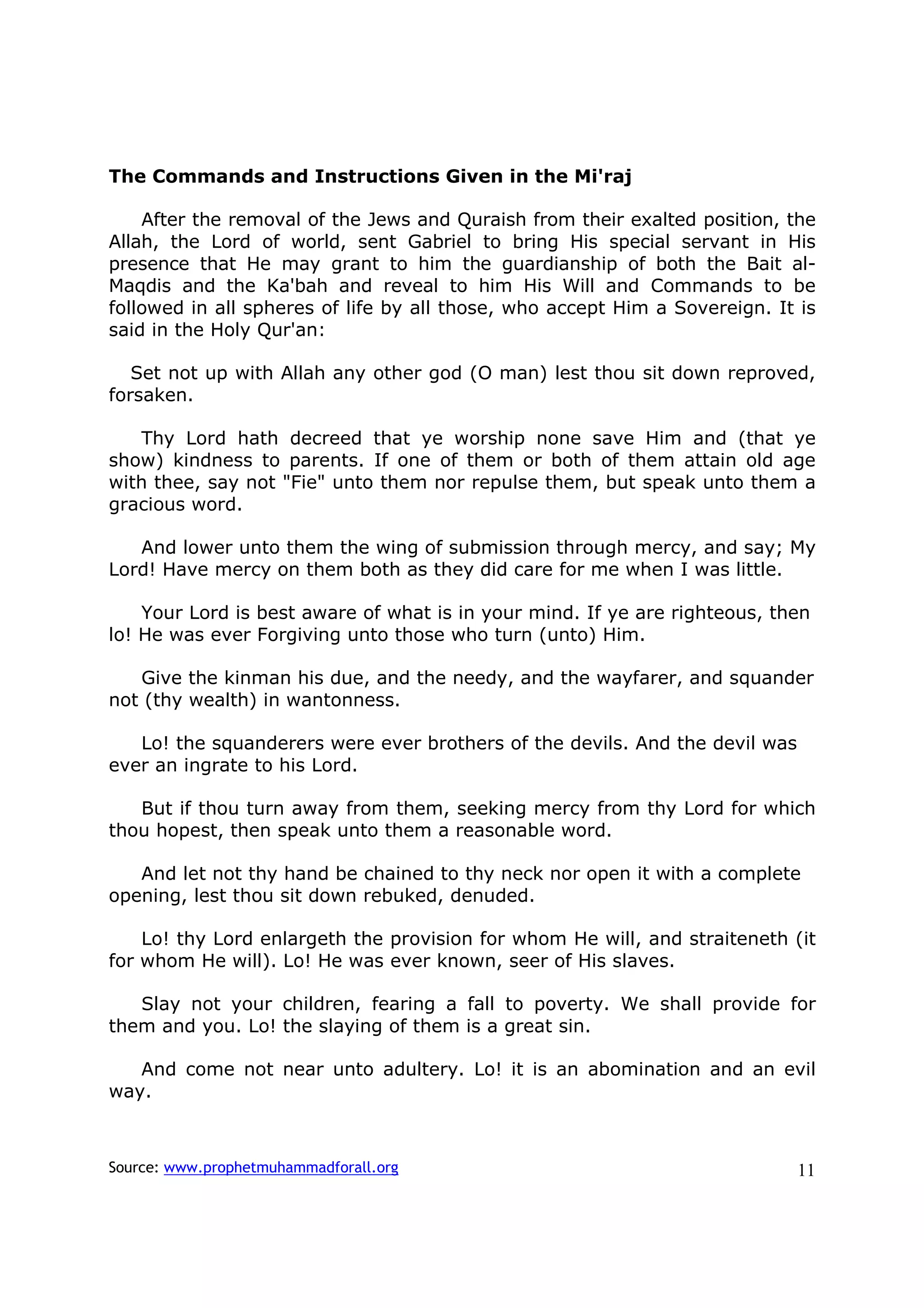 The Commands and Instructions Given in the Mi'raj

    After the removal of the Jews and Quraish from their exalted position, the
Allah, the Lord of world, sent Gabriel to bring His special servant in His
presence that He may grant to him the guardianship of both the Bait al-
Maqdis and the Ka'bah and reveal to him His Will and Commands to be
followed in all spheres of life by all those, who accept Him a Sovereign. It is
said in the Holy Qur'an:

   Set not up with Allah any other god (O man) lest thou sit down reproved,
forsaken.

   Thy Lord hath decreed that ye worship none save Him and (that ye
show) kindness to parents. If one of them or both of them attain old age
with thee, say not "Fie" unto them nor repulse them, but speak unto them a
gracious word.

   And lower unto them the wing of submission through mercy, and say; My
Lord! Have mercy on them both as they did care for me when I was little.

    Your Lord is best aware of what is in your mind. If ye are righteous, then
lo! He was ever Forgiving unto those who turn (unto) Him.

   Give the kinman his due, and the needy, and the wayfarer, and squander
not (thy wealth) in wantonness.

   Lo! the squanderers were ever brothers of the devils. And the devil was
ever an ingrate to his Lord.

   But if thou turn away from them, seeking mercy from thy Lord for which
thou hopest, then speak unto them a reasonable word.

   And let not thy hand be chained to thy neck nor open it with a complete
opening, lest thou sit down rebuked, denuded.

    Lo! thy Lord enlargeth the provision for whom He will, and straiteneth (it
for whom He will). Lo! He was ever known, seer of His slaves.

   Slay not your children, fearing a fall to poverty. We shall provide for
them and you. Lo! the slaying of them is a great sin.

   And come not near unto adultery. Lo! it is an abomination and an evil
way.



Source: www.prophetmuhammadforall.org                                        11
 