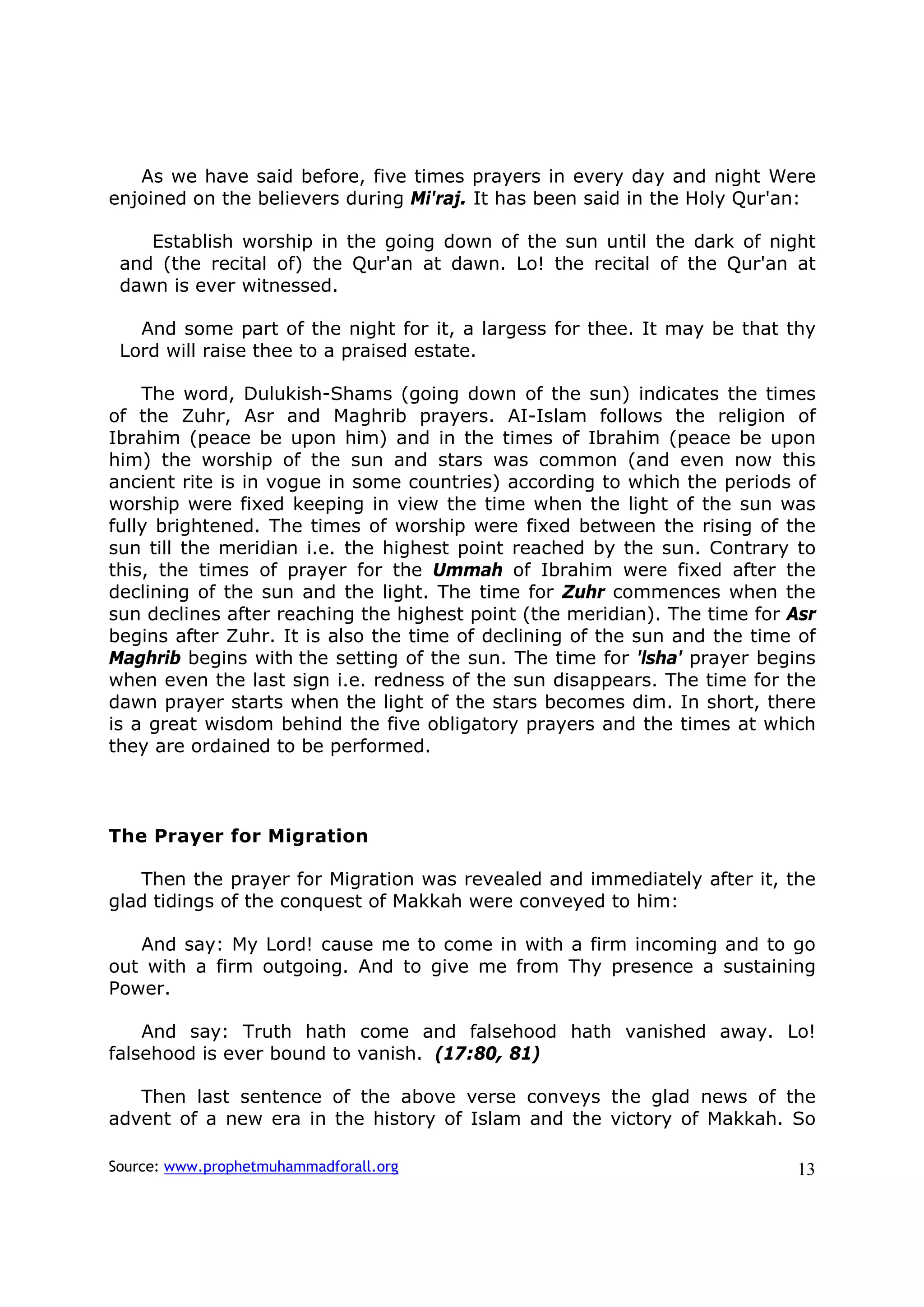 As we have said before, five times prayers in every day and night Were
enjoined on the believers during Mi'raj. It has been said in the Holy Qur'an:

    Establish worship in the going down of the sun until the dark of night
 and (the recital of) the Qur'an at dawn. Lo! the recital of the Qur'an at
 dawn is ever witnessed.

   And some part of the night for it, a largess for thee. It may be that thy
 Lord will raise thee to a praised estate.

    The word, Dulukish-Shams (going down of the sun) indicates the times
of the Zuhr, Asr and Maghrib prayers. AI-Islam follows the religion of
Ibrahim (peace be upon him) and in the times of Ibrahim (peace be upon
him) the worship of the sun and stars was common (and even now this
ancient rite is in vogue in some countries) according to which the periods of
worship were fixed keeping in view the time when the light of the sun was
fully brightened. The times of worship were fixed between the rising of the
sun till the meridian i.e. the highest point reached by the sun. Contrary to
this, the times of prayer for the Ummah of Ibrahim were fixed after the
declining of the sun and the light. The time for Zuhr commences when the
sun declines after reaching the highest point (the meridian). The time for Asr
begins after Zuhr. It is also the time of declining of the sun and the time of
Maghrib begins with the setting of the sun. The time for 'lsha' prayer begins
when even the last sign i.e. redness of the sun disappears. The time for the
dawn prayer starts when the light of the stars becomes dim. In short, there
is a great wisdom behind the five obligatory prayers and the times at which
they are ordained to be performed.



The Prayer for Migration

   Then the prayer for Migration was revealed and immediately after it, the
glad tidings of the conquest of Makkah were conveyed to him:

   And say: My Lord! cause me to come in with a firm incoming and to go
out with a firm outgoing. And to give me from Thy presence a sustaining
Power.

    And say: Truth hath come and falsehood hath vanished away. Lo!
falsehood is ever bound to vanish. (17:80, 81)

   Then last sentence of the above verse conveys the glad news of the
advent of a new era in the history of Islam and the victory of Makkah. So

Source: www.prophetmuhammadforall.org                                      13
 