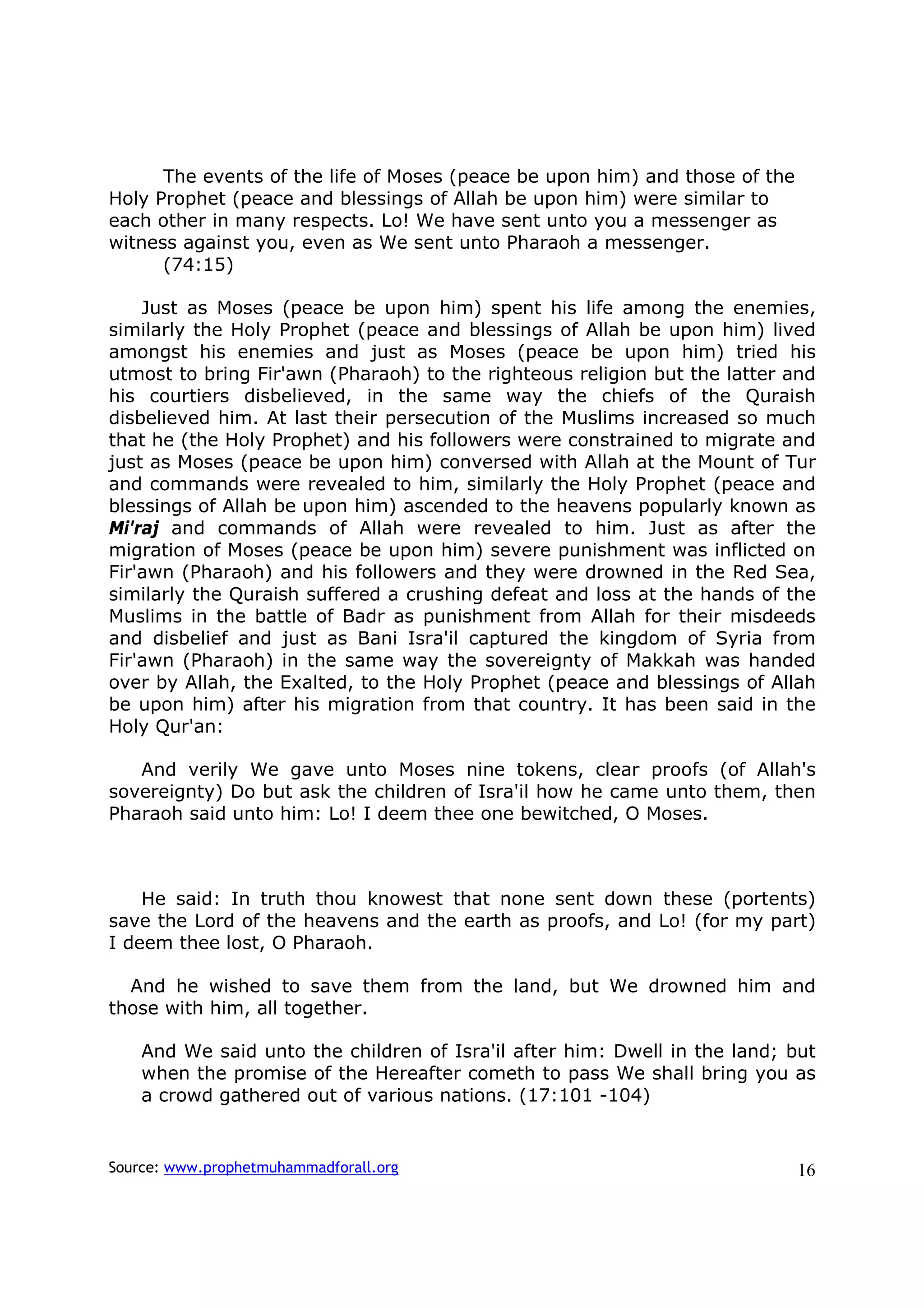 The events of the life of Moses (peace be upon him) and those of the
Holy Prophet (peace and blessings of Allah be upon him) were similar to
each other in many respects. Lo! We have sent unto you a messenger as
witness against you, even as We sent unto Pharaoh a messenger.
      (74:15)

    Just as Moses (peace be upon him) spent his life among the enemies,
similarly the Holy Prophet (peace and blessings of Allah be upon him) lived
amongst his enemies and just as Moses (peace be upon him) tried his
utmost to bring Fir'awn (Pharaoh) to the righteous religion but the latter and
his courtiers disbelieved, in the same way the chiefs of the Quraish
disbelieved him. At last their persecution of the Muslims increased so much
that he (the Holy Prophet) and his followers were constrained to migrate and
just as Moses (peace be upon him) conversed with Allah at the Mount of Tur
and commands were revealed to him, similarly the Holy Prophet (peace and
blessings of Allah be upon him) ascended to the heavens popularly known as
Mi'raj and commands of Allah were revealed to him. Just as after the
migration of Moses (peace be upon him) severe punishment was inflicted on
Fir'awn (Pharaoh) and his followers and they were drowned in the Red Sea,
similarly the Quraish suffered a crushing defeat and loss at the hands of the
Muslims in the battle of Badr as punishment from Allah for their misdeeds
and disbelief and just as Bani Isra'il captured the kingdom of Syria from
Fir'awn (Pharaoh) in the same way the sovereignty of Makkah was handed
over by Allah, the Exalted, to the Holy Prophet (peace and blessings of Allah
be upon him) after his migration from that country. It has been said in the
Holy Qur'an:

   And verily We gave unto Moses nine tokens, clear proofs (of Allah's
sovereignty) Do but ask the children of Isra'il how he came unto them, then
Pharaoh said unto him: Lo! I deem thee one bewitched, O Moses.



    He said: In truth thou knowest that none sent down these (portents)
save the Lord of the heavens and the earth as proofs, and Lo! (for my part)
I deem thee lost, O Pharaoh.

  And he wished to save them from the land, but We drowned him and
those with him, all together.

    And We said unto the children of Isra'il after him: Dwell in the land; but
    when the promise of the Hereafter cometh to pass We shall bring you as
    a crowd gathered out of various nations. (17:101 -104)


Source: www.prophetmuhammadforall.org                                        16
 