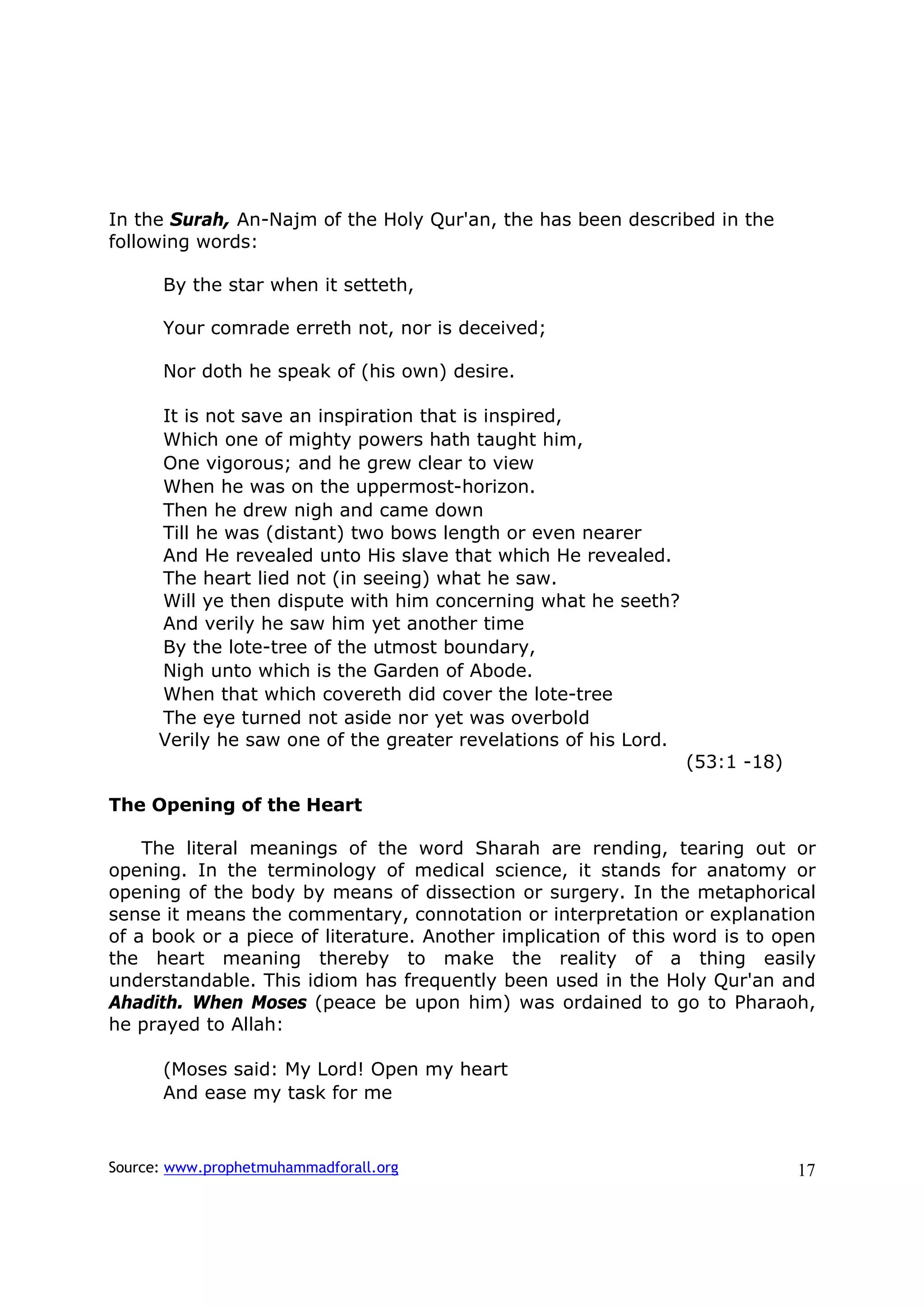 In the Surah, An-Najm of the Holy Qur'an, the has been described in the
following words:

      By the star when it setteth,

      Your comrade erreth not, nor is deceived;

      Nor doth he speak of (his own) desire.

      It is not save an inspiration that is inspired,
      Which one of mighty powers hath taught him,
      One vigorous; and he grew clear to view
      When he was on the uppermost-horizon.
      Then he drew nigh and came down
      Till he was (distant) two bows length or even nearer
      And He revealed unto His slave that which He revealed.
      The heart lied not (in seeing) what he saw.
      Will ye then dispute with him concerning what he seeth?
      And verily he saw him yet another time
      By the lote-tree of the utmost boundary,
      Nigh unto which is the Garden of Abode.
      When that which covereth did cover the lote-tree
      The eye turned not aside nor yet was overbold
      Verily he saw one of the greater revelations of his Lord.
                                                                  (53:1 -18)

The Opening of the Heart

    The literal meanings of the word Sharah are rending, tearing out or
opening. In the terminology of medical science, it stands for anatomy or
opening of the body by means of dissection or surgery. In the metaphorical
sense it means the commentary, connotation or interpretation or explanation
of a book or a piece of literature. Another implication of this word is to open
the heart meaning thereby to make the reality of a thing easily
understandable. This idiom has frequently been used in the Holy Qur'an and
Ahadith. When Moses (peace be upon him) was ordained to go to Pharaoh,
he prayed to Allah:

      (Moses said: My Lord! Open my heart
      And ease my task for me



Source: www.prophetmuhammadforall.org                                          17
 