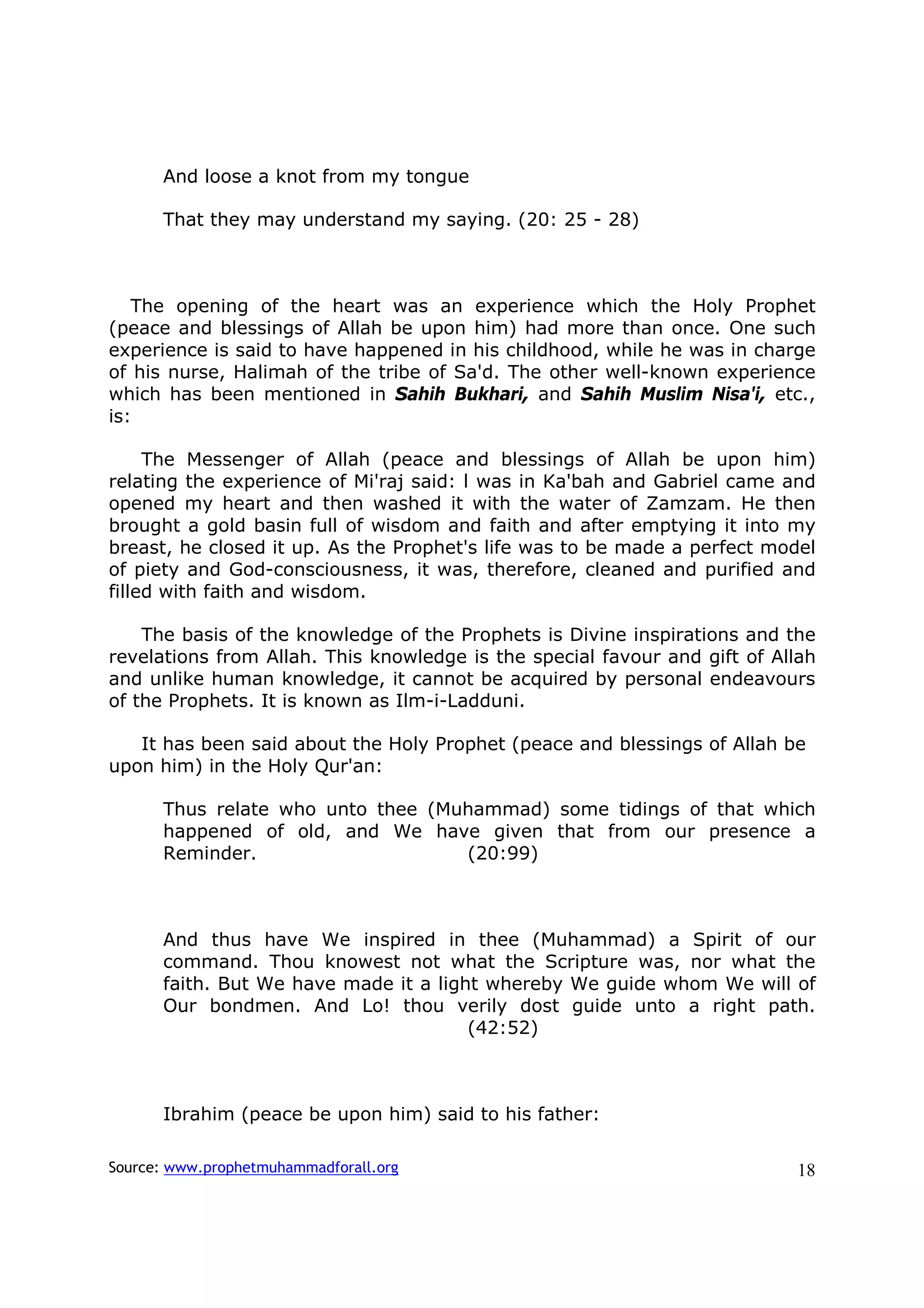 And loose a knot from my tongue

      That they may understand my saying. (20: 25 - 28)



   The opening of the heart was an experience which the Holy Prophet
(peace and blessings of Allah be upon him) had more than once. One such
experience is said to have happened in his childhood, while he was in charge
of his nurse, Halimah of the tribe of Sa'd. The other well-known experience
which has been mentioned in Sahih Bukhari, and Sahih Muslim Nisa'i, etc.,
is:

     The Messenger of Allah (peace and blessings of Allah be upon him)
relating the experience of Mi'raj said: l was in Ka'bah and Gabriel came and
opened my heart and then washed it with the water of Zamzam. He then
brought a gold basin full of wisdom and faith and after emptying it into my
breast, he closed it up. As the Prophet's life was to be made a perfect model
of piety and God-consciousness, it was, therefore, cleaned and purified and
filled with faith and wisdom.

    The basis of the knowledge of the Prophets is Divine inspirations and the
revelations from Allah. This knowledge is the special favour and gift of Allah
and unlike human knowledge, it cannot be acquired by personal endeavours
of the Prophets. It is known as Ilm-i-Ladduni.

   It has been said about the Holy Prophet (peace and blessings of Allah be
upon him) in the Holy Qur'an:

      Thus relate who unto thee (Muhammad) some tidings of that which
      happened of old, and We have given that from our presence a
      Reminder.                    (20:99)



      And thus have We inspired in thee (Muhammad) a Spirit of our
      command. Thou knowest not what the Scripture was, nor what the
      faith. But We have made it a light whereby We guide whom We will of
      Our bondmen. And Lo! thou verily dost guide unto a right path.
                                       (42:52)



      Ibrahim (peace be upon him) said to his father:

Source: www.prophetmuhammadforall.org                                      18
 