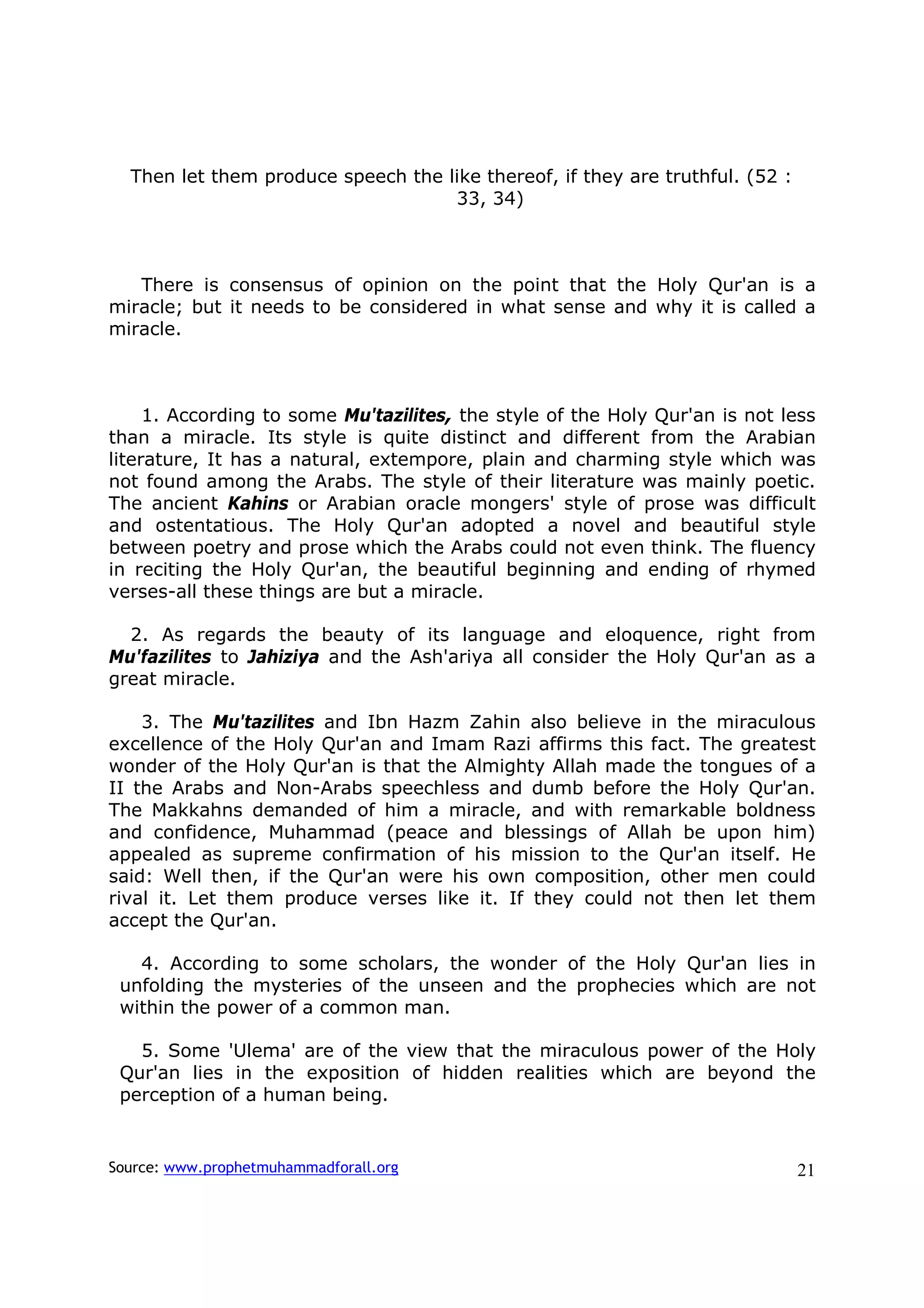 Then let them produce speech the like thereof, if they are truthful. (52 :
                                    33, 34)



   There is consensus of opinion on the point that the Holy Qur'an is a
miracle; but it needs to be considered in what sense and why it is called a
miracle.



     1. According to some Mu'tazilites, the style of the Holy Qur'an is not less
than a miracle. Its style is quite distinct and different from the Arabian
literature, It has a natural, extempore, plain and charming style which was
not found among the Arabs. The style of their literature was mainly poetic.
The ancient Kahins or Arabian oracle mongers' style of prose was difficult
and ostentatious. The Holy Qur'an adopted a novel and beautiful style
between poetry and prose which the Arabs could not even think. The fluency
in reciting the Holy Qur'an, the beautiful beginning and ending of rhymed
verses-all these things are but a miracle.

  2. As regards the beauty of its language and eloquence, right from
Mu'fazilites to Jahiziya and the Ash'ariya all consider the Holy Qur'an as a
great miracle.

    3. The Mu'tazilites and Ibn Hazm Zahin also believe in the miraculous
excellence of the Holy Qur'an and Imam Razi affirms this fact. The greatest
wonder of the Holy Qur'an is that the Almighty Allah made the tongues of a
II the Arabs and Non-Arabs speechless and dumb before the Holy Qur'an.
The Makkahns demanded of him a miracle, and with remarkable boldness
and confidence, Muhammad (peace and blessings of Allah be upon him)
appealed as supreme confirmation of his mission to the Qur'an itself. He
said: Well then, if the Qur'an were his own composition, other men could
rival it. Let them produce verses like it. If they could not then let them
accept the Qur'an.

   4. According to some scholars, the wonder of the Holy Qur'an lies in
 unfolding the mysteries of the unseen and the prophecies which are not
 within the power of a common man.

   5. Some 'Ulema' are of the view that the miraculous power of the Holy
 Qur'an lies in the exposition of hidden realities which are beyond the
 perception of a human being.


Source: www.prophetmuhammadforall.org                                          21
 