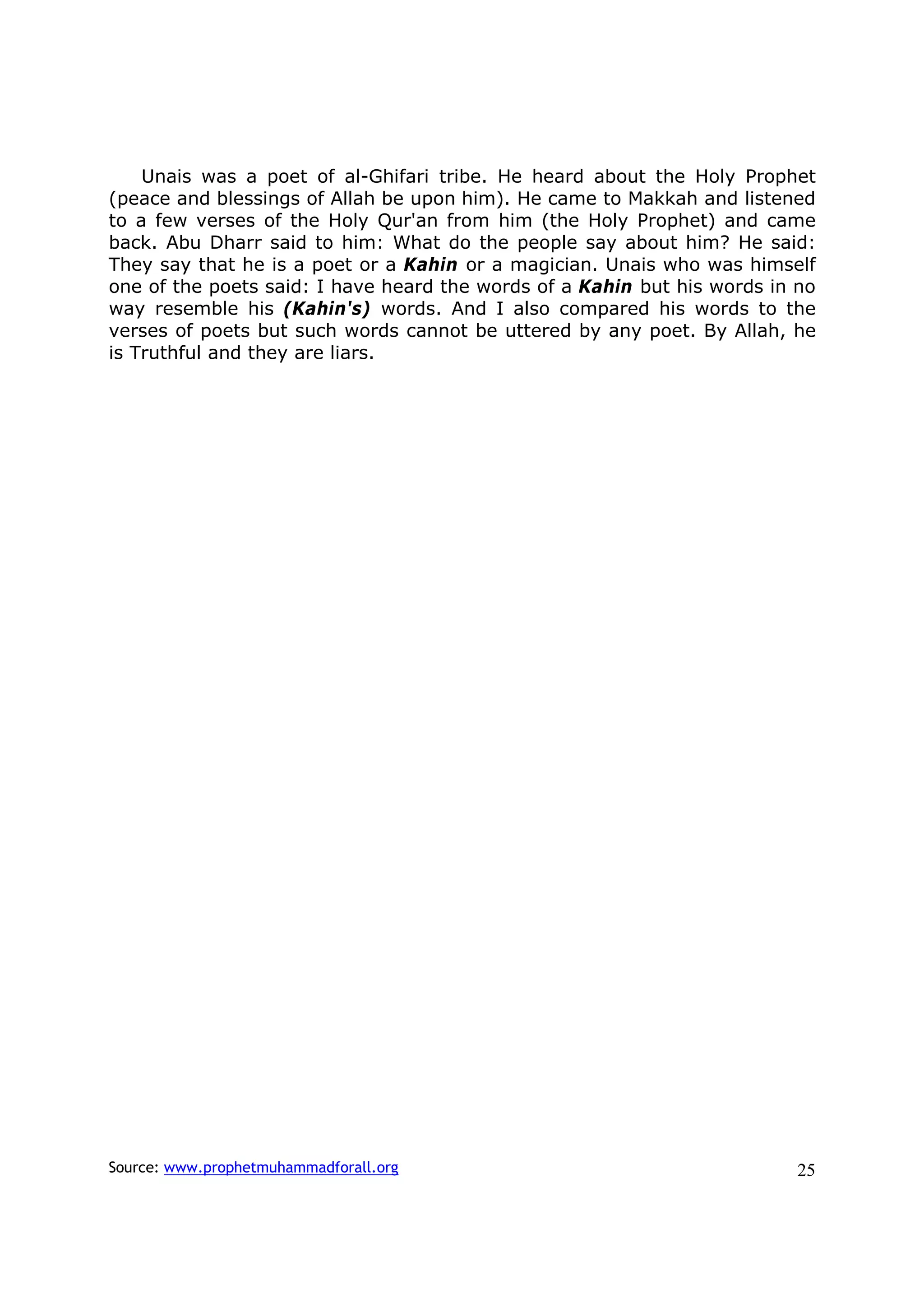 Unais was a poet of al-Ghifari tribe. He heard about the Holy Prophet
(peace and blessings of Allah be upon him). He came to Makkah and listened
to a few verses of the Holy Qur'an from him (the Holy Prophet) and came
back. Abu Dharr said to him: What do the people say about him? He said:
They say that he is a poet or a Kahin or a magician. Unais who was himself
one of the poets said: I have heard the words of a Kahin but his words in no
way resemble his (Kahin's) words. And I also compared his words to the
verses of poets but such words cannot be uttered by any poet. By Allah, he
is Truthful and they are liars.




Source: www.prophetmuhammadforall.org                                     25
 