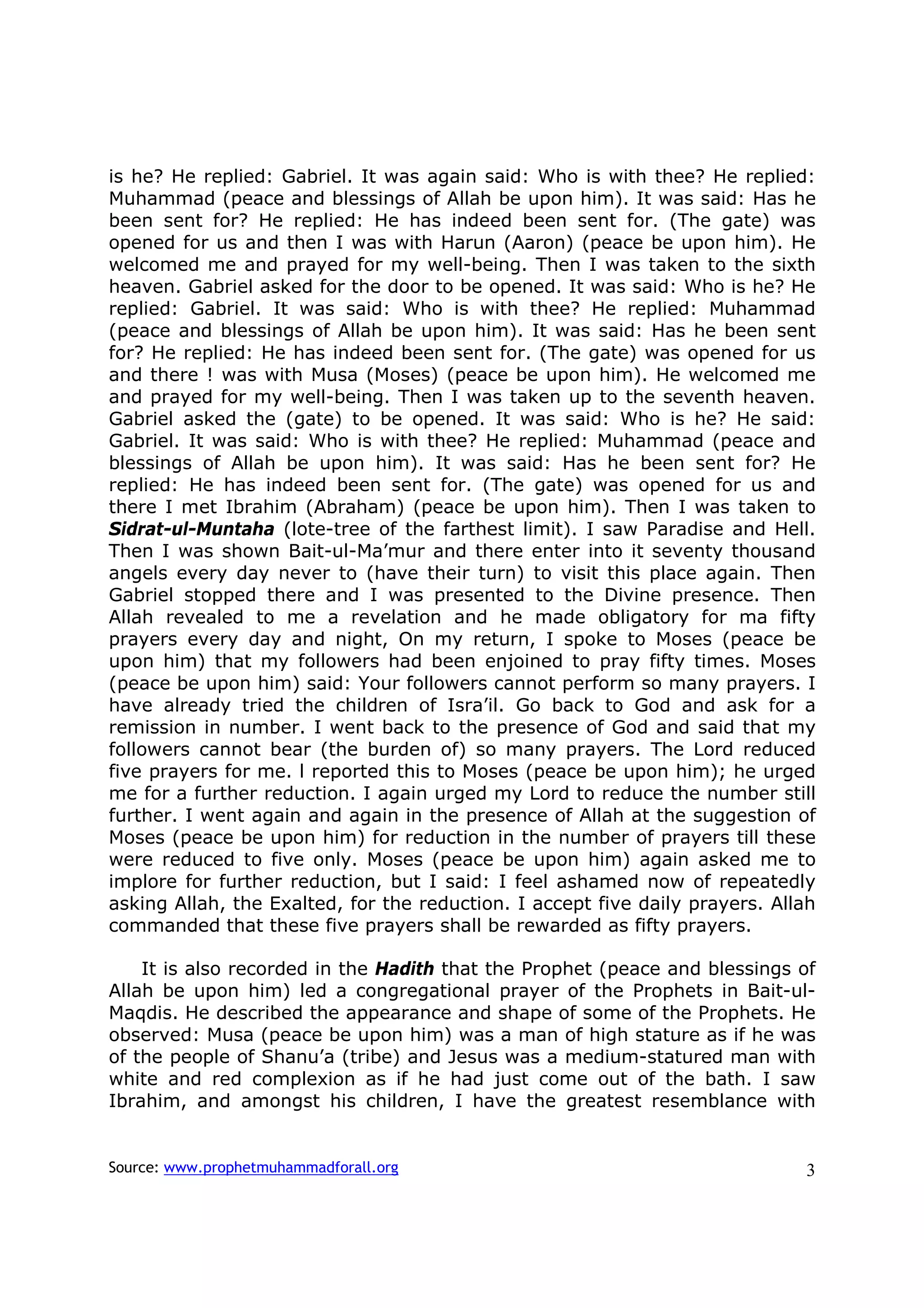 is he? He replied: Gabriel. It was again said: Who is with thee? He replied:
Muhammad (peace and blessings of Allah be upon him). It was said: Has he
been sent for? He replied: He has indeed been sent for. (The gate) was
opened for us and then I was with Harun (Aaron) (peace be upon him). He
welcomed me and prayed for my well-being. Then I was taken to the sixth
heaven. Gabriel asked for the door to be opened. It was said: Who is he? He
replied: Gabriel. It was said: Who is with thee? He replied: Muhammad
(peace and blessings of Allah be upon him). It was said: Has he been sent
for? He replied: He has indeed been sent for. (The gate) was opened for us
and there ! was with Musa (Moses) (peace be upon him). He welcomed me
and prayed for my well-being. Then I was taken up to the seventh heaven.
Gabriel asked the (gate) to be opened. It was said: Who is he? He said:
Gabriel. It was said: Who is with thee? He replied: Muhammad (peace and
blessings of Allah be upon him). It was said: Has he been sent for? He
replied: He has indeed been sent for. (The gate) was opened for us and
there I met Ibrahim (Abraham) (peace be upon him). Then I was taken to
Sidrat-ul-Muntaha (lote-tree of the farthest limit). I saw Paradise and Hell.
Then I was shown Bait-ul-Ma’mur and there enter into it seventy thousand
angels every day never to (have their turn) to visit this place again. Then
Gabriel stopped there and I was presented to the Divine presence. Then
Allah revealed to me a revelation and he made obligatory for ma fifty
prayers every day and night, On my return, I spoke to Moses (peace be
upon him) that my followers had been enjoined to pray fifty times. Moses
(peace be upon him) said: Your followers cannot perform so many prayers. I
have already tried the children of Isra’il. Go back to God and ask for a
remission in number. I went back to the presence of God and said that my
followers cannot bear (the burden of) so many prayers. The Lord reduced
five prayers for me. l reported this to Moses (peace be upon him); he urged
me for a further reduction. I again urged my Lord to reduce the number still
further. I went again and again in the presence of Allah at the suggestion of
Moses (peace be upon him) for reduction in the number of prayers till these
were reduced to five only. Moses (peace be upon him) again asked me to
implore for further reduction, but I said: I feel ashamed now of repeatedly
asking Allah, the Exalted, for the reduction. I accept five daily prayers. Allah
commanded that these five prayers shall be rewarded as fifty prayers.

    It is also recorded in the Hadith that the Prophet (peace and blessings of
Allah be upon him) led a congregational prayer of the Prophets in Bait-ul-
Maqdis. He described the appearance and shape of some of the Prophets. He
observed: Musa (peace be upon him) was a man of high stature as if he was
of the people of Shanu’a (tribe) and Jesus was a medium-statured man with
white and red complexion as if he had just come out of the bath. I saw
Ibrahim, and amongst his children, I have the greatest resemblance with


Source: www.prophetmuhammadforall.org                                         3
 