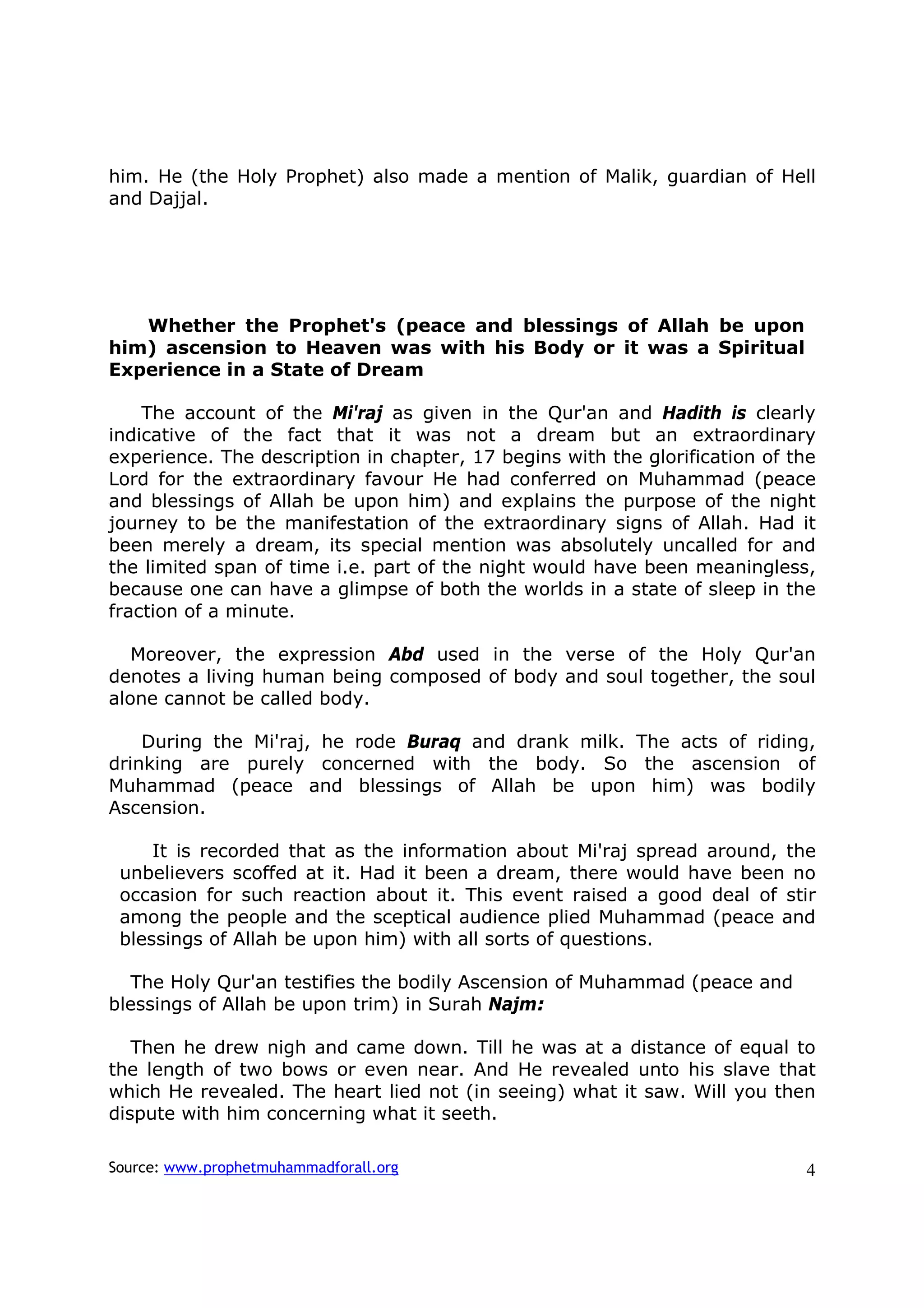 him. He (the Holy Prophet) also made a mention of Malik, guardian of Hell
and Dajjal.




   Whether the Prophet's (peace and blessings of Allah be upon
him) ascension to Heaven was with his Body or it was a Spiritual
Experience in a State of Dream

    The account of the Mi'raj as given in the Qur'an and Hadith is clearly
indicative of the fact that it was not a dream but an extraordinary
experience. The description in chapter, 17 begins with the glorification of the
Lord for the extraordinary favour He had conferred on Muhammad (peace
and blessings of Allah be upon him) and explains the purpose of the night
journey to be the manifestation of the extraordinary signs of Allah. Had it
been merely a dream, its special mention was absolutely uncalled for and
the limited span of time i.e. part of the night would have been meaningless,
because one can have a glimpse of both the worlds in a state of sleep in the
fraction of a minute.

   Moreover, the expression Abd used in the verse of the Holy Qur'an
denotes a living human being composed of body and soul together, the soul
alone cannot be called body.

    During the Mi'raj, he rode Buraq and drank milk. The acts of riding,
drinking are purely concerned with the body. So the ascension of
Muhammad (peace and blessings of Allah be upon him) was bodily
Ascension.

     It is recorded that as the information about Mi'raj spread around, the
 unbelievers scoffed at it. Had it been a dream, there would have been no
 occasion for such reaction about it. This event raised a good deal of stir
 among the people and the sceptical audience plied Muhammad (peace and
 blessings of Allah be upon him) with all sorts of questions.

   The Holy Qur'an testifies the bodily Ascension of Muhammad (peace and
blessings of Allah be upon trim) in Surah Najm:

   Then he drew nigh and came down. Till he was at a distance of equal to
the length of two bows or even near. And He revealed unto his slave that
which He revealed. The heart lied not (in seeing) what it saw. Will you then
dispute with him concerning what it seeth.

Source: www.prophetmuhammadforall.org                                        4
 