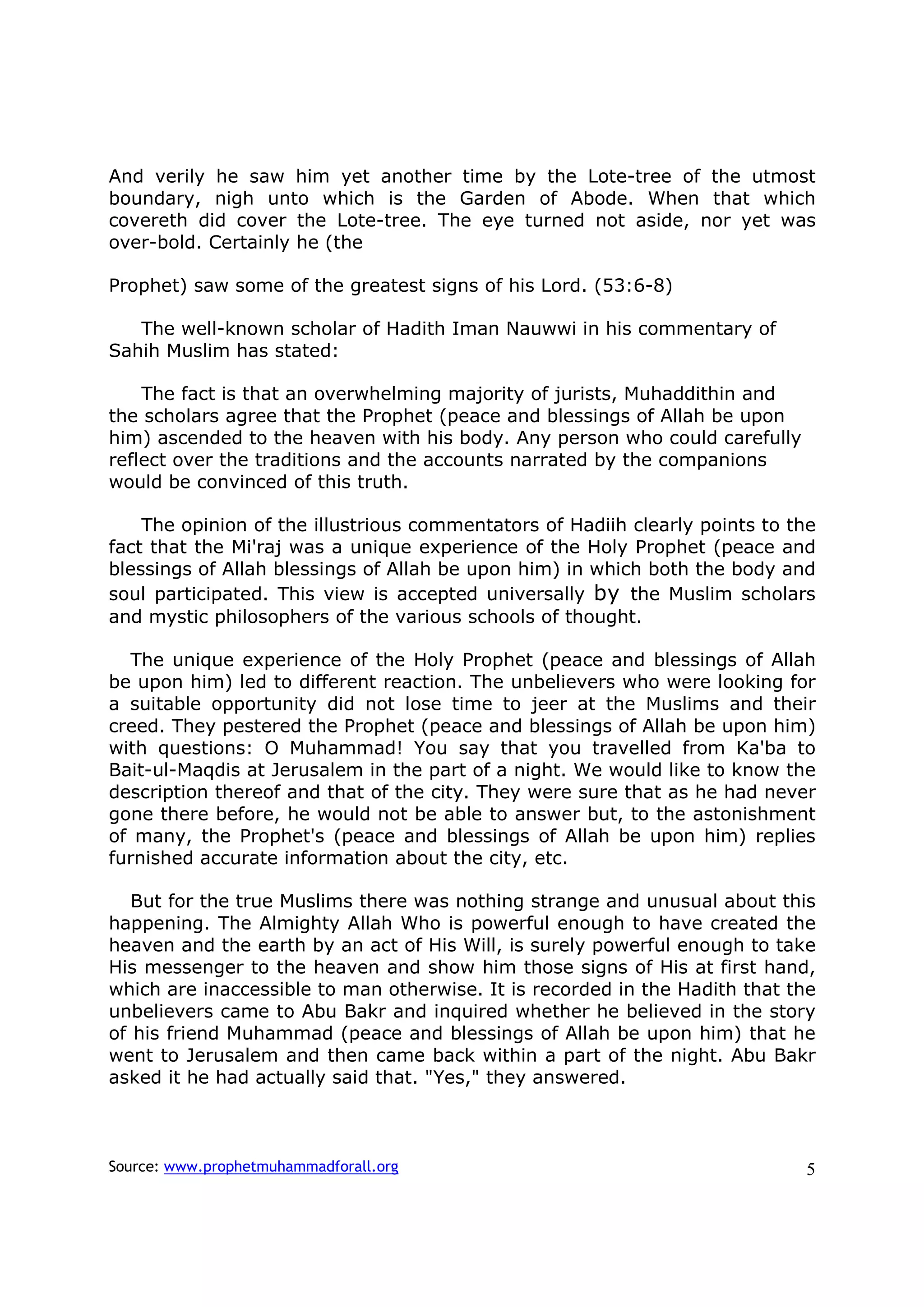 And verily he saw him yet another time by the Lote-tree of the utmost
boundary, nigh unto which is the Garden of Abode. When that which
covereth did cover the Lote-tree. The eye turned not aside, nor yet was
over-bold. Certainly he (the

Prophet) saw some of the greatest signs of his Lord. (53:6-8)

   The well-known scholar of Hadith Iman Nauwwi in his commentary of
Sahih Muslim has stated:

    The fact is that an overwhelming majority of jurists, Muhaddithin and
the scholars agree that the Prophet (peace and blessings of Allah be upon
him) ascended to the heaven with his body. Any person who could carefully
reflect over the traditions and the accounts narrated by the companions
would be convinced of this truth.

    The opinion of the illustrious commentators of Hadiih clearly points to the
fact that the Mi'raj was a unique experience of the Holy Prophet (peace and
blessings of Allah blessings of Allah be upon him) in which both the body and
soul participated. This view is accepted universally by the Muslim scholars
and mystic philosophers of the various schools of thought.

  The unique experience of the Holy Prophet (peace and blessings of Allah
be upon him) led to different reaction. The unbelievers who were looking for
a suitable opportunity did not lose time to jeer at the Muslims and their
creed. They pestered the Prophet (peace and blessings of Allah be upon him)
with questions: O Muhammad! You say that you travelled from Ka'ba to
Bait-ul-Maqdis at Jerusalem in the part of a night. We would like to know the
description thereof and that of the city. They were sure that as he had never
gone there before, he would not be able to answer but, to the astonishment
of many, the Prophet's (peace and blessings of Allah be upon him) replies
furnished accurate information about the city, etc.

   But for the true Muslims there was nothing strange and unusual about this
happening. The Almighty Allah Who is powerful enough to have created the
heaven and the earth by an act of His Will, is surely powerful enough to take
His messenger to the heaven and show him those signs of His at first hand,
which are inaccessible to man otherwise. It is recorded in the Hadith that the
unbelievers came to Abu Bakr and inquired whether he believed in the story
of his friend Muhammad (peace and blessings of Allah be upon him) that he
went to Jerusalem and then came back within a part of the night. Abu Bakr
asked it he had actually said that. "Yes," they answered.



Source: www.prophetmuhammadforall.org                                        5
 