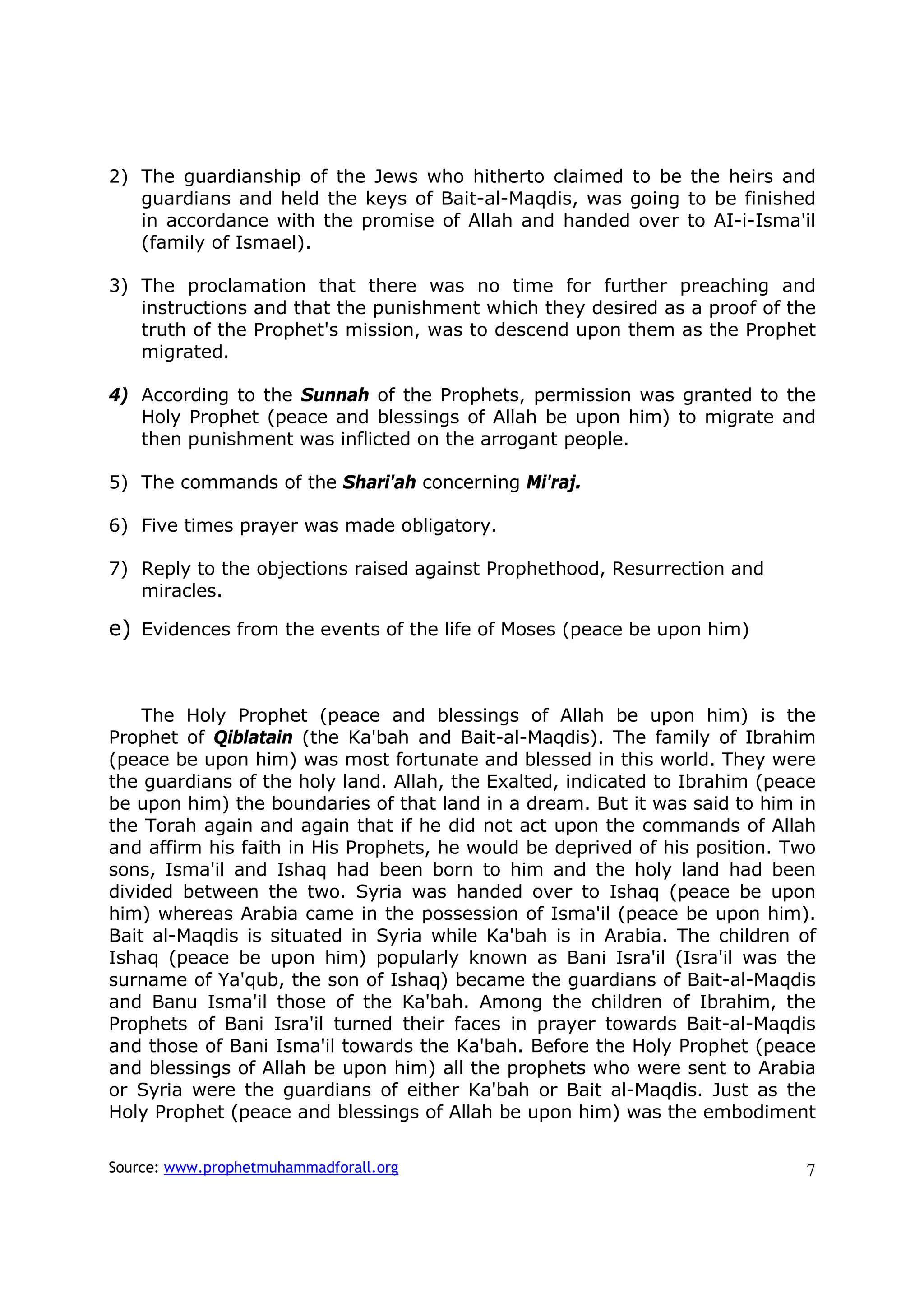 2) The guardianship of the Jews who hitherto claimed to be the heirs and
   guardians and held the keys of Bait-al-Maqdis, was going to be finished
   in accordance with the promise of Allah and handed over to AI-i-Isma'il
   (family of Ismael).

3) The proclamation that there was no time for further preaching and
   instructions and that the punishment which they desired as a proof of the
   truth of the Prophet's mission, was to descend upon them as the Prophet
   migrated.

4) According to the Sunnah of the Prophets, permission was granted to the
   Holy Prophet (peace and blessings of Allah be upon him) to migrate and
   then punishment was inflicted on the arrogant people.

5) The commands of the Shari'ah concerning Mi'raj.

6) Five times prayer was made obligatory.

7) Reply to the objections raised against Prophethood, Resurrection and
   miracles.

e) Evidences from the events of the life of Moses (peace be upon him)



    The Holy Prophet (peace and blessings of Allah be upon him) is the
Prophet of Qiblatain (the Ka'bah and Bait-al-Maqdis). The family of Ibrahim
(peace be upon him) was most fortunate and blessed in this world. They were
the guardians of the holy land. Allah, the Exalted, indicated to Ibrahim (peace
be upon him) the boundaries of that land in a dream. But it was said to him in
the Torah again and again that if he did not act upon the commands of Allah
and affirm his faith in His Prophets, he would be deprived of his position. Two
sons, Isma'il and Ishaq had been born to him and the holy land had been
divided between the two. Syria was handed over to Ishaq (peace be upon
him) whereas Arabia came in the possession of Isma'il (peace be upon him).
Bait al-Maqdis is situated in Syria while Ka'bah is in Arabia. The children of
Ishaq (peace be upon him) popularly known as Bani Isra'il (Isra'il was the
surname of Ya'qub, the son of Ishaq) became the guardians of Bait-al-Maqdis
and Banu Isma'il those of the Ka'bah. Among the children of Ibrahim, the
Prophets of Bani Isra'il turned their faces in prayer towards Bait-al-Maqdis
and those of Bani Isma'il towards the Ka'bah. Before the Holy Prophet (peace
and blessings of Allah be upon him) all the prophets who were sent to Arabia
or Syria were the guardians of either Ka'bah or Bait al-Maqdis. Just as the
Holy Prophet (peace and blessings of Allah be upon him) was the embodiment

Source: www.prophetmuhammadforall.org                                        7
 
