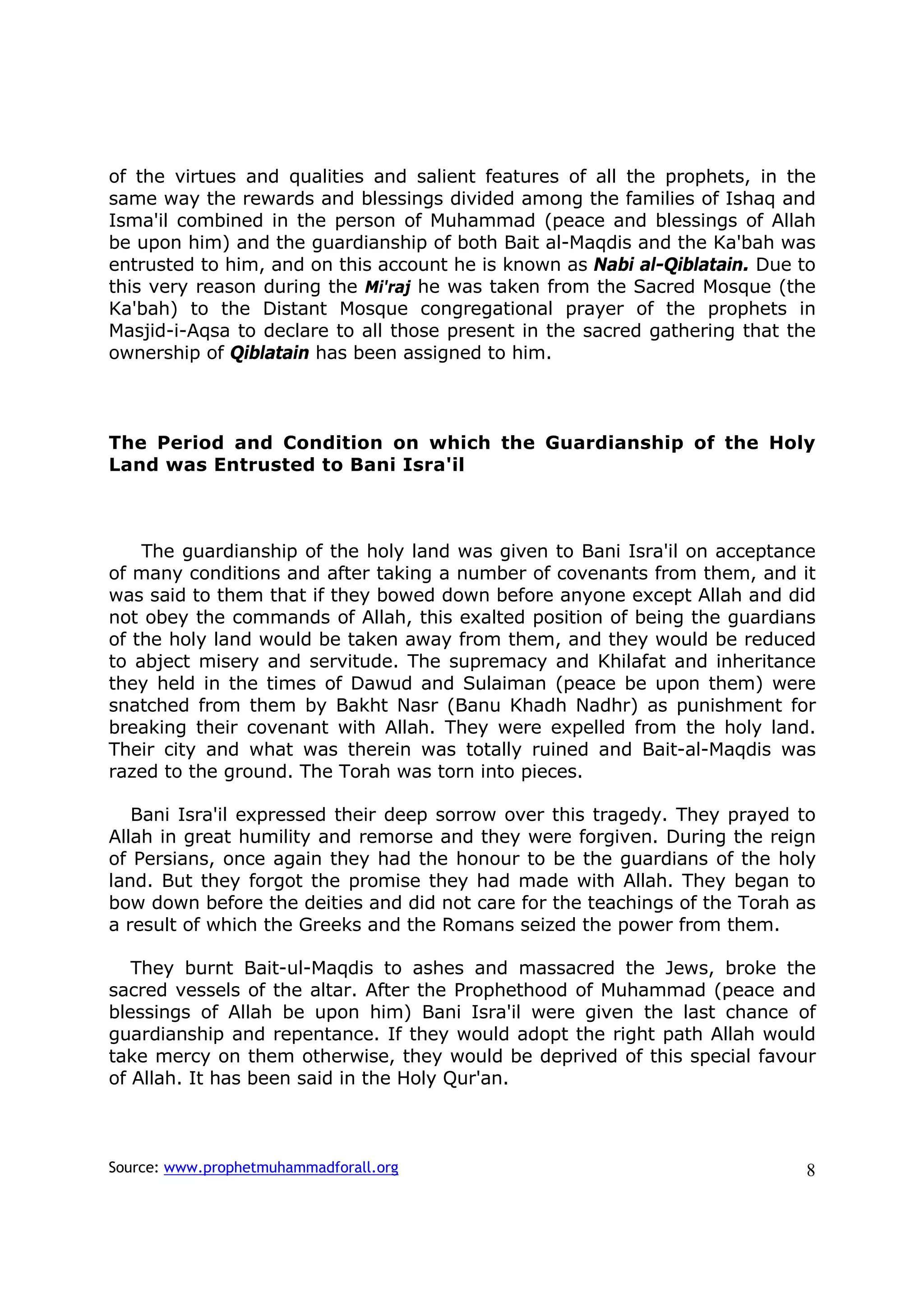 of the virtues and qualities and salient features of all the prophets, in the
same way the rewards and blessings divided among the families of Ishaq and
Isma'il combined in the person of Muhammad (peace and blessings of Allah
be upon him) and the guardianship of both Bait al-Maqdis and the Ka'bah was
entrusted to him, and on this account he is known as Nabi al-Qiblatain. Due to
this very reason during the Mi'raj he was taken from the Sacred Mosque (the
Ka'bah) to the Distant Mosque congregational prayer of the prophets in
Masjid-i-Aqsa to declare to all those present in the sacred gathering that the
ownership of Qiblatain has been assigned to him.



The Period and Condition on which the Guardianship of the Holy
Land was Entrusted to Bani Isra'il



    The guardianship of the holy land was given to Bani Isra'il on acceptance
of many conditions and after taking a number of covenants from them, and it
was said to them that if they bowed down before anyone except Allah and did
not obey the commands of Allah, this exalted position of being the guardians
of the holy land would be taken away from them, and they would be reduced
to abject misery and servitude. The supremacy and Khilafat and inheritance
they held in the times of Dawud and Sulaiman (peace be upon them) were
snatched from them by Bakht Nasr (Banu Khadh Nadhr) as punishment for
breaking their covenant with Allah. They were expelled from the holy land.
Their city and what was therein was totally ruined and Bait-al-Maqdis was
razed to the ground. The Torah was torn into pieces.

   Bani Isra'il expressed their deep sorrow over this tragedy. They prayed to
Allah in great humility and remorse and they were forgiven. During the reign
of Persians, once again they had the honour to be the guardians of the holy
land. But they forgot the promise they had made with Allah. They began to
bow down before the deities and did not care for the teachings of the Torah as
a result of which the Greeks and the Romans seized the power from them.

   They burnt Bait-ul-Maqdis to ashes and massacred the Jews, broke the
sacred vessels of the altar. After the Prophethood of Muhammad (peace and
blessings of Allah be upon him) Bani Isra'il were given the last chance of
guardianship and repentance. If they would adopt the right path Allah would
take mercy on them otherwise, they would be deprived of this special favour
of Allah. It has been said in the Holy Qur'an.



Source: www.prophetmuhammadforall.org                                       8
 