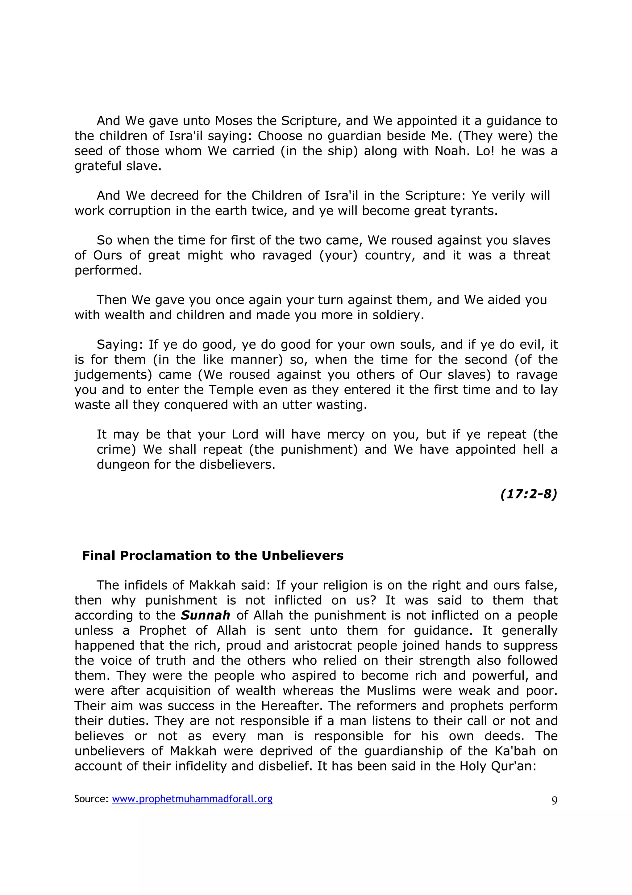 And We gave unto Moses the Scripture, and We appointed it a guidance to
the children of Isra'il saying: Choose no guardian beside Me. (They were) the
seed of those whom We carried (in the ship) along with Noah. Lo! he was a
grateful slave.

   And We decreed for the Children of Isra'il in the Scripture: Ye verily will
work corruption in the earth twice, and ye will become great tyrants.

    So when the time for first of the two came, We roused against you slaves
of Ours of great might who ravaged (your) country, and it was a threat
performed.

    Then We gave you once again your turn against them, and We aided you
with wealth and children and made you more in soldiery.

    Saying: If ye do good, ye do good for your own souls, and if ye do evil, it
is for them (in the like manner) so, when the time for the second (of the
judgements) came (We roused against you others of Our slaves) to ravage
you and to enter the Temple even as they entered it the first time and to lay
waste all they conquered with an utter wasting.

    It may be that your Lord will have mercy on you, but if ye repeat (the
    crime) We shall repeat (the punishment) and We have appointed hell a
    dungeon for the disbelievers.

                                                                       (17:2-8)



 Final Proclamation to the Unbelievers

    The infidels of Makkah said: If your religion is on the right and ours false,
then why punishment is not inflicted on us? It was said to them that
according to the Sunnah of Allah the punishment is not inflicted on a people
unless a Prophet of Allah is sent unto them for guidance. It generally
happened that the rich, proud and aristocrat people joined hands to suppress
the voice of truth and the others who relied on their strength also followed
them. They were the people who aspired to become rich and powerful, and
were after acquisition of wealth whereas the Muslims were weak and poor.
Their aim was success in the Hereafter. The reformers and prophets perform
their duties. They are not responsible if a man listens to their call or not and
believes or not as every man is responsible for his own deeds. The
unbelievers of Makkah were deprived of the guardianship of the Ka'bah on
account of their infidelity and disbelief. It has been said in the Holy Qur'an:

Source: www.prophetmuhammadforall.org                                            9
 