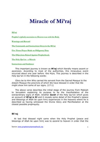 Miracle of Mi’raj
Mi’raj

Prophet's (pbuh) ascension to Heaven was with his Body

Warnings and Reward

The Commands and Instructions Given in the Mi'raj

Five Times Prayer Made an Obligatory Duty

The Objections Raised Against Prophethood,

The Holy Qur'an - a Miracle

Instructions and Guidance

   This important journey is known as Mi'raj which literally means ascent or
ascension. According to most of the authorities, this miraculous event
occurred about one year before -the Hijra. This journey is described in the
Holy Qur'an in the following words:

    Glory be to Him Who carried His servant from the Sacred Masque to the
distant Mosque the precincts of which We have blessed in order that We
might show him some of our signs. (17:1)

    The above verse describes the initial stage of the journey from Makkah
to Jerusalem explaining its purpose to be the manifestation of the
extraordinary signs of Allah. Another Surah of the Holy Qur'an which gives
an account of Mi'raj is 53 and it reveals some detail of the Prophet's (peace
and blessings of Allah be upon him) experiences in the heavens where he is
described as having witnessed the Divine Glory and Manifestation at the
closest possible propinquity.



Mi’raj

   At last that blessed night came when the Holy Prophet (peace and
blessings of Allah be upon him) was to ascend to heaven in order that the

Source: www.prophetmuhammadforall.org                                       1
 