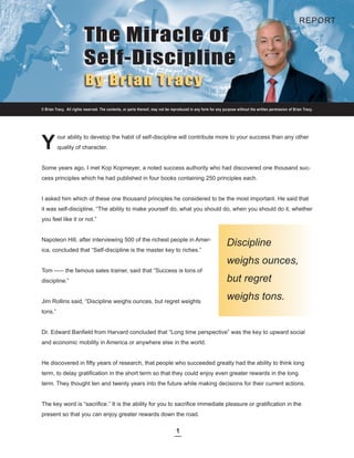 REPORT

                         The Miracle of
                         Self-Discipline
                          By Brian Tracy
© Brian Tracy. All rights reserved. The contents, or parts thereof, may not be reproduced in any form for any purpose without the written permission of Brian Tracy.




Y
         our ability to develop the habit of self-discipline will contribute more to your success than any other
         quality of character.


Some years ago, I met Kop Kopmeyer, a noted success authority who had discovered one thousand suc-
cess principles which he had published in four books containing 250 principles each.


I asked him which of these one thousand principles he considered to be the most important. He said that
it was self-discipline, “The ability to make yourself do, what you should do, when you should do it, whether
you feel like it or not.”


Napoleon Hill, after interviewing 500 of the richest people in Amer-
                                                                                                                Discipline
ica, concluded that “Self-discipline is the master key to riches.”

                                                                                                                weighs ounces,
Tom ----- the famous sales trainer, said that “Success is tons of
discipline.”                                                                                                    but regret

Jim Rollins said, “Discipline weighs ounces, but regret weights
                                                                                                                weighs tons.
tons.”


Dr. Edward Banfield from Harvard concluded that “Long time perspective” was the key to upward social
and economic mobility in America or anywhere else in the world.


He discovered in fifty years of research, that people who succeeded greatly had the ability to think long
term, to delay gratification in the short term so that they could enjoy even greater rewards in the long
term. They thought ten and twenty years into the future while making decisions for their current actions.


The key word is “sacrifice.” It is the ability for you to sacrifice immediate pleasure or gratification in the
present so that you can enjoy greater rewards down the road.

                                                                                 1
 