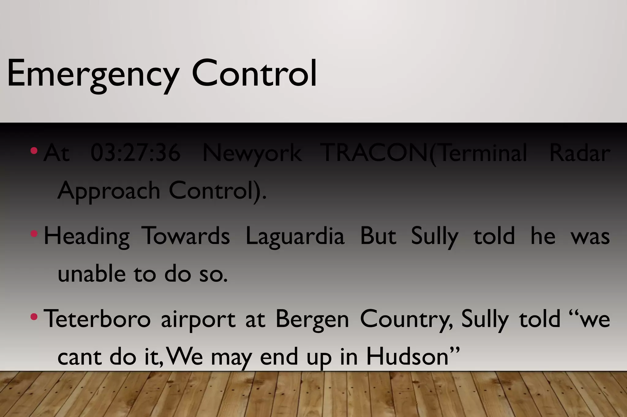 Emergency Control
●
At 03:27:36 Newyork TRACON(Terminal Radar
Approach Control).
●
Heading Towards Laguardia But Sully told he was
unable to do so.
●
Teterboro airport at Bergen Country, Sully told “we
cant do it,We may end up in Hudson”