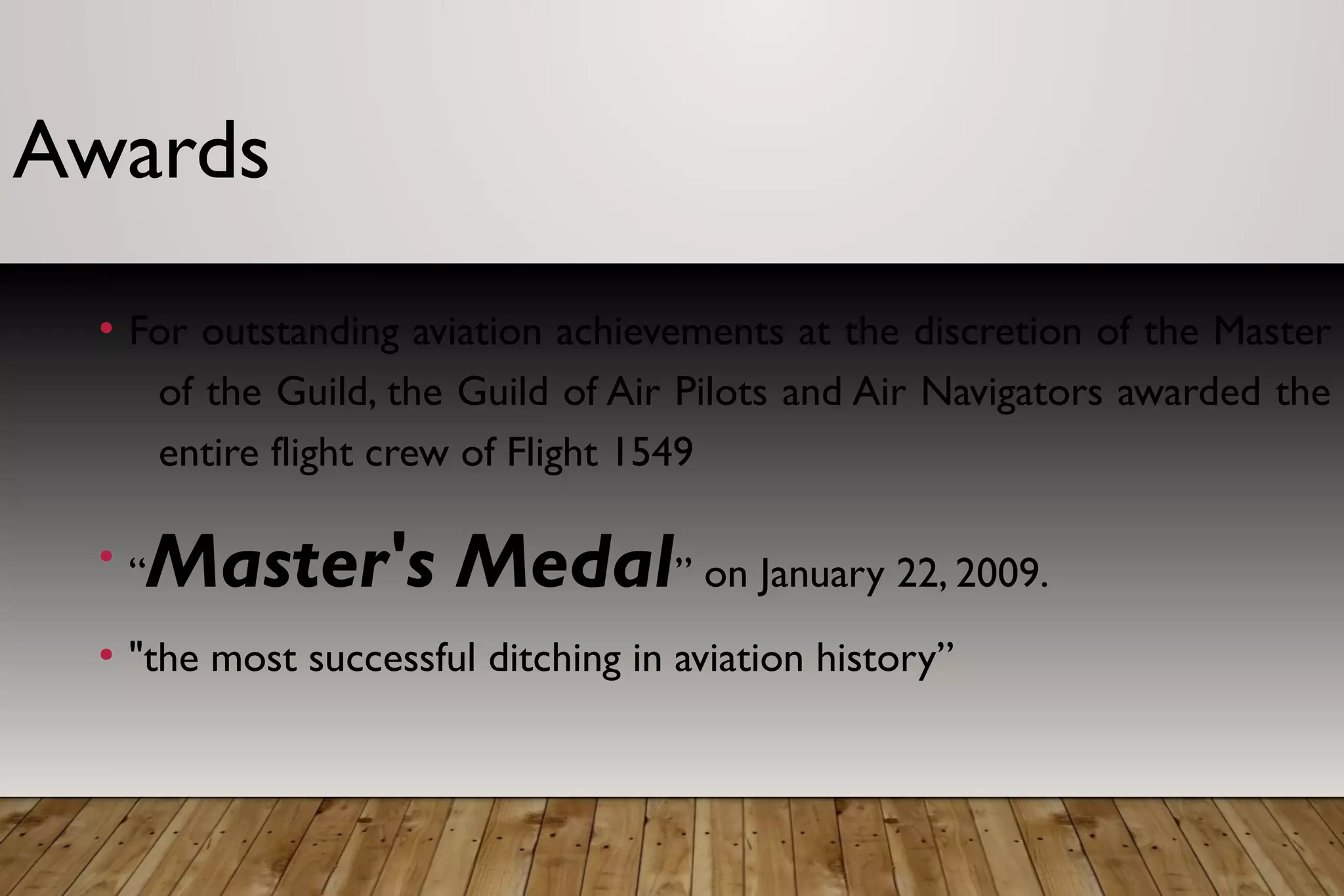 Awards
●
For outstanding aviation achievements at the discretion of the Master
of the Guild, the Guild of Air Pilots and Air Navigators awarded the
entire flight crew of Flight 1549
●
“Master's Medal” on January 22, 2009.
●
"the most successful ditching in aviation history”