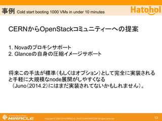 ஦౛ Cold start booting 1000 VMs in under 10 minutes 
CERN䛛䜙OpenStack䝁䝭䝳䝙䝔䜱䞊䜈䛾ᥦ᱌ 
1. Nova䛾䝥䝻䜻䝅䝃䝫䞊䝖 
2. Glance䛾⮬㌟䛾ᅽ⦰䜲䝯䞊䝆䝃䝫䞊䝖 
ᑗ᮶䛣䛾ᡭἲ䛜ᶆ‽䠄䜒䛧䛟䛿䜸䝥䝅䝵䞁䠅䛸䛧䛶᏶඲䛻ᐇ⿦䛥䜜䜛 
䛸ᡭ㍍䛻኱つᶍ䛺nodeᒎ㛤䛜䛧䜔䛩䛟䛺䜛 
䚷䠄Juno䠄2014.2䠅䛻䛿䜎䛰ᐇ⿦䛥䜜䛶䛺䛔䛛䜒䛧䜜䜎䛫䜣䠅䚹 
Copyright © 2000-2014 MIRACLE LINUX CORPORATION All rights reserved 13 
 