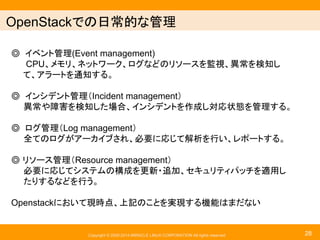 䜲䞁䝣䝷䛷䛾᪥ᖖⓗ䛺⟶⌮஦㡯 
䖂 䜲䝧䞁䝖⟶⌮(Event management) 
CPU䚸䝯䝰䝸䚸䝛䝑䝖䝽䞊䜽䚸䝻䜾䛺䛹䛾䝸䝋䞊䝇䜢┘ど䚸␗ᖖ䜢᳨▱䛧 
䚷䚷䛶䚸䜰䝷䞊䝖䜢㏻▱䛩䜛䚹 
䖂 䜲䞁䝅䝕䞁䝖⟶⌮䠄Incident management䠅 
␗ᖖ䜔㞀ᐖ䜢᳨▱䛧䛯ሙྜ䚸䜲䞁䝅䝕䞁䝖䜢సᡂ䛧ᑐᛂ≧ែ䜢⟶⌮䛩䜛䚹 
䖂 䝻䜾⟶⌮䠄Log management䠅 
඲䛶䛾䝻䜾䛜䜰䞊䜹䜲䝤䛥䜜䚸ᚲせ䛻ᛂ䛨䛶ゎᯒ䜢⾜䛔䚸䝺䝫䞊䝖䛩䜛䚹 
䖂 䝸䝋䞊䝇⟶⌮䠄Resource management䠅 
ᚲせ䛻ᛂ䛨䛶䝅䝇䝔䝮䛾ᵓᡂ䜢᭦᪂䞉㏣ຍ䚸䝉䜻䝳䝸䝔䜱䝟䝑䝏䜢㐺⏝䛧 
䛯䜚䛩䜛䛺䛹䜢⾜䛖䚹 
Openstack䛻䛚䛔䛶⌧᫬Ⅼ䚸ୖグ䛾䛣䛸䜢ᐇ⌧䛩䜛ᶵ⬟䛿䜎䛰䛺䛔 
Copyright © 2000-2014 MIRACLE LINUX CORPORATION All rights reserved 
28 
 