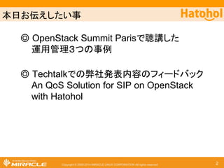 ᮏ᪥䛚ఏ䛘䛧䛯䛔஦ 
䖂 OpenStack Summit Paris䛷⫈ㅮ䛧䛯 
㐠⏝⟶⌮䠏䛴䛾஦౛ 
䖂 Techtalk䛷䛾ᘢ♫Ⓨ⾲ෆᐜ䛾䝣䜱䞊䝗䝞䝑䜽 
An QoS Solution for SIP on OpenStack 
with Hatohol 
Copyright © 2000-2014 MIRACLE LINUX CORPORATION All rights reserved 2 
 