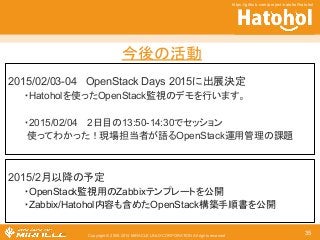 ௒ᚋ䛾άື 
2015/02/03-04 OpenStack Days 2015䛻ฟᒎỴᐃ 
䞉Hatohol䜢౑䛳䛯OpenStack┘ど䛾䝕䝰䜢⾜䛔䜎䛩䚹 
䞉2015/02/04 䚷2᪥┠䛾13:50-14:30䛷䝉䝑䝅䝵䞁 
౑䛳䛶䜟䛛䛳䛯䟿⌧ሙᢸᙜ⪅䛜ㄒ䜛OpenStack㐠⏝⟶⌮䛾ㄢ㢟 
Copyright © 2000-2014 MIRACLE LINUX CORPORATION All rights reserved 
https://github.com/project-hatohol/hatohol 
35 
2015/2᭶௨㝆䛾ணᐃ 
䞉OpenStack┘ど⏝䛾Zabbix䝔䞁䝥䝺䞊䝖䜢බ㛤 
䞉Zabbix/Hatoholෆᐜ䜒ྵ䜑䛯OpenStackᵓ⠏ᡭ㡰᭩䜢බ㛤 
