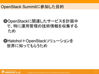 OpenStack Summit䛻ཧຍ䛧䛯┠ⓗ 
䖂 OpenStack䛻㛵㐃䛧䛯䝃䞊䝡䝇䜢ィ⏬୰ 
䛷䚸≉䛻㐠⏝⟶⌮䛾ᢏ⾡᝟ሗ䜢཰㞟䛩䜛 
䛯䜑 
䖂 Hatohol䠇OpenStack䝋䝸䝳䞊䝅䝵䞁䜢 
ୡ⏺䛻▱䛳䛶䜒䜙䛖䛯䜑 
Copyright © 2000-2014 MIRACLE LINUX CORPORATION All rights reserved 3 
 