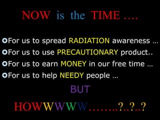 NOW is the TIME …. 
For us to spread RADIATION awareness … 
For us to use PRECAUTIONARY product.. 
For us to earn MONEY in our free time … 
For us to help NEEDY people … 
BUT 
HOWWWWW……..?..?..? 
 