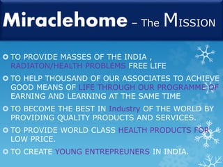 Miraclehome – The MISSION 
 TO PROVIDE MASSES OF THE INDIA , 
RADIATON/HEALTH PROBLEMS FREE LIFE 
 TO HELP THOUSAND OF OUR ASSOCIATES TO ACHIEVE 
GOOD MEANS OF LIFE THROUGH OUR PROGRAMME OF 
EARNING AND LEARNING AT THE SAME TIME 
 TO BECOME THE BEST IN Industry OF THE WORLD BY 
PROVIDING QUALITY PRODUCTS AND SERVICES. 
 TO PROVIDE WORLD CLASS HEALTH PRODUCTS FOR 
LOW PRICE. 
 TO CREATE YOUNG ENTREPREUNERS IN INDIA. 
 