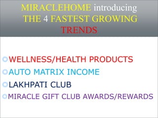 MIRACLEHOME introducing 
THE 4 FASTEST GROWING 
TRENDS 
WELLNESS/HEALTH PRODUCTS 
AUTO MATRIX INCOME 
LAKHPATI CLUB 
MIRACLE GIFT CLUB AWARDS/REWARDS 
 