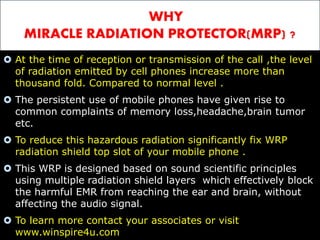 WHY 
MIRACLE RADIATION PROTECTOR(MRP) ? 
 At the time of reception or transmission of the call ,the level 
of radiation emitted by cell phones increase more than 
thousand fold. Compared to normal level . 
 The persistent use of mobile phones have given rise to 
common complaints of memory loss,headache,brain tumor 
etc. 
 To reduce this hazardous radiation significantly fix WRP 
radiation shield top slot of your mobile phone . 
 This WRP is designed based on sound scientific principles 
using multiple radiation shield layers which effectively block 
the harmful EMR from reaching the ear and brain, without 
affecting the audio signal. 
 To learn more contact your associates or visit 
www.winspire4u.com 
 