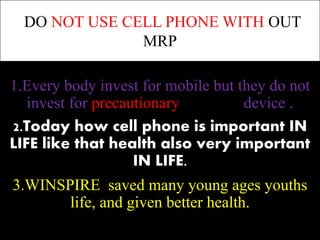 DO NOT USE CELL PHONE WITH OUT 
MRP 
1.Every body invest for mobile but they do not 
invest for precautionary device . 
2.Today how cell phone is important IN 
LIFE like that health also very important 
IN LIFE. 
3.WINSPIRE saved many young ages youths 
life, and given better health. 
 