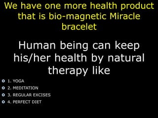 We have one more health product 
that is bio-magnetic Miracle 
bracelet 
Human being can keep 
his/her health by natural 
therapy like 
 1. YOGA 
 2. MEDITATION 
 3. REGULAR EXCISES 
 4. PERFECT DIET 
 