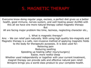 5. MAGNETIC THERAPY 
Everyone know doing regular yoga, excises, a perfect diet gives us a better 
health, good immune, nerves system, and well healing power ALONG with 
this all we have one more natural therapy called magnetic therapy 
But 
All are facing major problem like time, laziness, neglecting character etc., 
1. What is magnetic therapy? 
Ans: - We can relief pain naturally. With using high quality bio-magnets and 
Magnetic therapy is a safe, non-invasive method of applying magnetic fields 
to the body for therapeutic purposes. It is best used for: 
Relieving pain 
Reducing swelling 
Speeding up healing (after injury/surgery) 
Easier, more restful sleep 
Whether used independently or together with your current treatment, 
magnet therapy can provide safe and effective natural pain relief. 
Winspire brings you a world class product to your complete health. 
 
