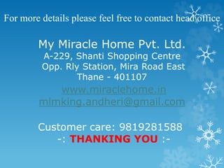 For more details please feel free to contact head office 
My Miracle Home Pvt. Ltd. 
A-229, Shanti Shopping Centre 
Opp. Rly Station, Mira Road East 
Thane - 401107 
www.miraclehome.in 
mlmking.andheri@gmail.com 
Customer care: 9819281588 
-: THANKING YOU :- 
 