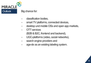 11 
Outlook Big chance for: 
 classification bodies, 
 smart TV platforms, connected devices, 
 desktop und mobile OSs and open app markets, 
 OTT services 
(B2B & B2C, frontend and backend), 
 UGC-platforms (video, social networks), 
 search engine providers and 
 age-de as an existing labeling system. 
 