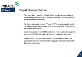 11 
Outlook Things that currently happen: 
 There is an initiative financed by the Spanish Government that aims at developing a 
convergent age classification in Spain. They are currently planning to use the MIRACLE 
specification for the electronic labels, 
 The German self-regulatory body for TV content (FSF) is currently planning to provide 
their whole database online - they will either publish the data in MIRACLE format alone 
or in parallel to other schemes, 
 Several mobile apps in the field of child protection and media education currently plan to 
make use of MIRACLE data, as this is an easy way to aggregate many content 
 Talks with the RTL Group who consider MIRACLE as a potential standard for their 
technical backend/internal content distribution to aggregate classification decisions from 
different countries/schemes, 
 