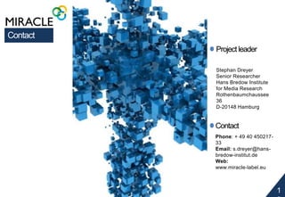 1 
2 
Project leader 
Stephan Dreyer 
Senior Researcher 
Hans Bredow Institute 
for Media Research 
Rothenbaumchaussee 
36 
D-20148 Hamburg 
Contact 
Phone: + 49 40 450217- 
33 
Email: s.dreyer@hans-bredow- 
institut.de 
Web: 
www.miracle-label.eu 
Contact 

